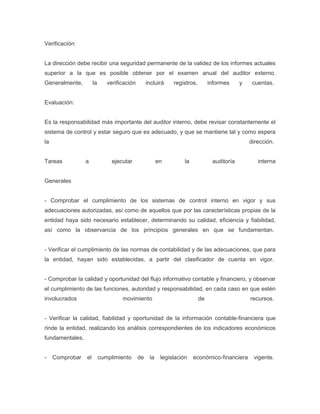 Verificación:


La dirección debe recibir una seguridad permanente de la validez de los informes actuales
superior a la que es posible obtener por el examen anual del auditor externo.
Generalmente,         la      verificación        incluirá    registros,        informes     y    cuentas.


Evaluación:


Es la responsabilidad más importante del auditor interno, debe revisar constantemente el
sistema de control y estar seguro que es adecuado, y que se mantiene tal y como espera
la                                                                                               dirección.


Tareas           a              ejecutar                en         la            auditoría          interna


Generales


- Comprobar el cumplimiento de los sistemas de control interno en vigor y sus
adecuaciones autorizadas, así como de aquellos que por las características propias de la
entidad haya sido necesario establecer, determinando su calidad, eficiencia y fiabilidad,
así como la observancia de los principios generales en que se fundamentan.


- Verificar el cumplimiento de las normas de contabilidad y de las adecuaciones, que para
la entidad, hayan sido establecidas, a partir del clasificador de cuenta en vigor.


- Comprobar la calidad y oportunidad del flujo informativo contable y financiero, y observar
el cumplimiento de las funciones, autoridad y responsabilidad, en cada caso en que estén
involucrados                        movimiento                             de                    recursos.


- Verificar la calidad, fiabilidad y oportunidad de la información contable-financiera que
rinde la entidad, realizando los análisis correspondientes de los indicadores económicos
fundamentales.


-    Comprobar   el        cumplimiento      de    la    legislación    económico-financiera      vigente.
 