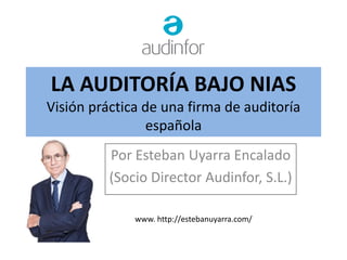 LA AUDITORÍA BAJO NIAS
Visión práctica de una firma de auditoría
española
Por Esteban Uyarra Encalado
(Socio Director Audinfor, S.L.)
www. http://estebanuyarra.com/
 