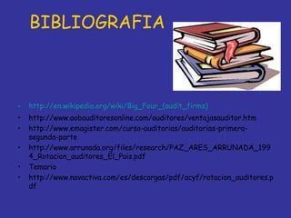 BIBLIOGRAFIA



•   http://en.wikipedia.org/wiki/Big_Four_(audit_firms)
•   http://www.aobauditoresonline.com/auditores/ventajasauditor.htm
•   http://www.emagister.com/curso-auditorias/auditorias-primera-
    segunda-parte
•   http://www.arrunada.org/files/research/PAZ_ARES_ARRUNADA_199
    4_Rotacion_auditores_El_Pais.pdf
•   Temario
•   http://www.navactiva.com/es/descargas/pdf/acyf/rotacion_auditores.p
    df
 