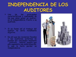 INDEPENDENCIA DE LOS
        AUDITORES
 Una     de     las   principales
  características y cualidades de
  las que debe gozar un auditor,
  es la independencia frente a su
  auditado.


 Si no fuese así el trabajo del
  auditor no sería totalmente
  objetivo.

 De ahí que los revisores fiscales
  o los auditores externos no
  pueden ser vinculados mediante
    contrato laboral, puesto que
  ello supondría una subordinación,
  lo que le haría perder su
  independencia.
 