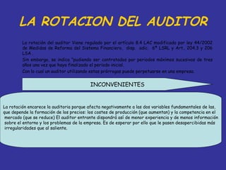 LA ROTACION DEL AUDITOR
         La rotación del auditor Viene regulado por el artículo 8.4 LAC modificado por ley 44/2002
         de Medidas de Reforma del Sistema Financiero, disp. adic. 6ª LSRL y Art.. 204.3 y 206
         LSA .
         Sin embargo, se indica “pudiendo ser contratados por periodos máximos sucesivos de tres
         años una vez que haya finalizado el periodo inicial.
         Con lo cual un auditor utilizando estas prórrogas puede perpetuarse en una empresa.


                                         INCONVENIENTES


La rotación encarece la auditoria porque afecta negativamente a las dos variables fundamentales de las,
que depende la formación de los precios: los costes de producción (que aumentan) y la competencia en el
 mercado (que se reduce) El auditor entrante dispondrá así de menor experiencia y de menos información
 sobre el entorno y los problemas de la empresa. Es de esperar por ello que le pasen desapercibidas más
 irregularidades que al saliente.
 