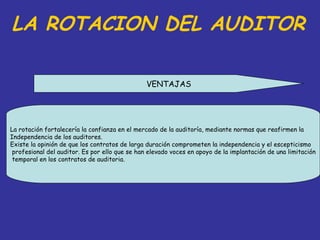 LA ROTACION DEL AUDITOR

                                                VENTAJAS




La rotación fortalecería la confianza en el mercado de la auditoría, mediante normas que reafirmen la
Independencia de los auditores.
Existe la opinión de que los contratos de larga duración comprometen la independencia y el escepticismo
 profesional del auditor. Es por ello que se han elevado voces en apoyo de la implantación de una limitación
 temporal en los contratos de auditoria.
 