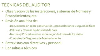 TECNICAS DEL AUDITOR
• Observación de las instalaciones, sistemas de Normas y
  Procedimientos, etc.
• Revisión analítica de:
    -Documentación sobre construcción , preinstalaciones y seguridad física
    -Políticas y Normas de Actividad de Sala
    -Normas y Procedimientos sobre seguridad física de los datos
    -Contratos de Seguros y de Mantenimiento
• Entrevistas con directivos y personal
• Consultas a técnicos
 