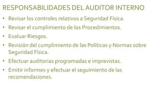 RESPONSABILIDADES DEL AUDITOR INTERNO
• Revisar los controles relativos a Seguridad Física.
• Revisar el cumplimiento de los Procedimientos.
• Evaluar Riesgos.
• Revisión del cumplimiento de las Políticas y Normas sobre
  Seguridad Física.
• Efectuar auditorias programadas e imprevistas.
• Emitir informes y efectuar el seguimiento de las
  recomendaciones.
 