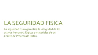 LA SEGURIDAD FISICA
La seguridad física garantiza la integridad de los
activos humanos, lógicos y materiales de un
Centro de Proceso de Datos.
 