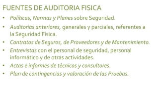 FUENTES DE AUDITORIA FISICA
• Políticas, Normas y Planes sobre Seguridad.
• Auditorias anteriores, generales y parciales, referentes a
  la Seguridad Física.
• Contratos de Seguros, de Proveedores y de Mantenimiento.
• Entrevistas con el personal de seguridad, personal
  informático y de otras actividades.
• Actas e informes de técnicos y consultores.
• Plan de contingencias y valoración de las Pruebas.
 