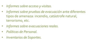 • Informes sobre acceso y visitas.
• Informes sobre pruebas de evacuación ante diferentes
  tipos de amenaza: incendio, catástrofe natural,
  terrorismo, etc.
• Informes sobre evacuaciones reales.
• Políticas de Personal.
• Inventarios de Soportes.
 