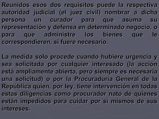 Reunidos esos dos requisitos puede la respectiva autoridad judicial (el juez civil) nombrar a dicha persona un curador para que asuma su representación y defensa en determinado negocio, o para que administre los bienes que le correspondieren, si fuere necesario. La medida solo procede cuando hubiere urgencia y sea solicitada por cualquier interesado (la acción está ampliamente abierta, pero siempre es necesaria una solicitud) o por la Procuraduría General de la República quien, por ley, tiene intervención en todas estas diligencias como procurador nato de quienes están impedidos para cuidar por sí mismos de sus intereses. 
