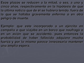 Esos plazos se reducen a la mitad, o sea, a uno y cinco años, respectivamente en la hipótesis de que la última noticia que de él se hubiera tenido, fuera de la que se hallaba gravemente enfermo o en otro peligro de muerte. Ejemplo: que este incorporado a un ejército en campaña o que viajaba en un barco que naufragó o en un avión que se accidentó, pues entonces la probabilidad de haber fallecido adquiere mucha fuerza y por lo mismo parece innecesario mantener una amplia espera. 