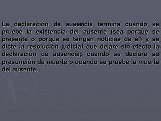 La declaración de ausencia termina cuando se pruebe la existencia del ausente (sea porque se presente o porque se tengan noticias de él) y se dicte la resolución judicial que dejare sin efecto la declaración de ausencia; cuando se declare su presunción de muerte o cuando se pruebe la muerte del ausente. 