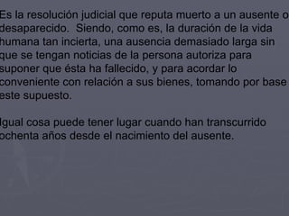 Es la resolución judicial que reputa muerto a un ausente o desaparecido.  Siendo, como es, la duración de la vida humana tan incierta, una ausencia demasiado larga sin que se tengan noticias de la persona autoriza para suponer que ésta ha fallecido, y para acordar lo conveniente con relación a sus bienes, tomando por base este supuesto. Igual cosa puede tener lugar cuando han transcurrido ochenta años desde el nacimiento del ausente. 
