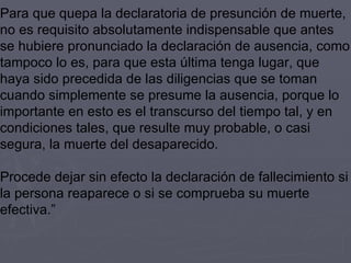 Para que quepa la declaratoria de presunción de muerte, no es requisito absolutamente indispensable que antes se hubiere pronunciado la declaración de ausencia, como tampoco lo es, para que esta última tenga lugar, que haya sido precedida de las diligencias que se toman cuando simplemente se presume la ausencia, porque lo importante en esto es el transcurso del tiempo tal, y en  condiciones tales, que resulte muy probable, o casi segura, la muerte del desaparecido. Procede dejar sin efecto la declaración de fallecimiento si la persona reaparece o si se comprueba su muerte efectiva.” 