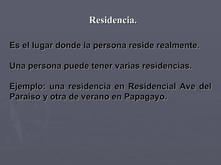 Residencia. Es el lugar donde la persona reside realmente.  Una persona puede tener varias residencias.  Ejemplo: una residencia en Residencial Ave del Paraiso y otra de verano en Papagayo. 