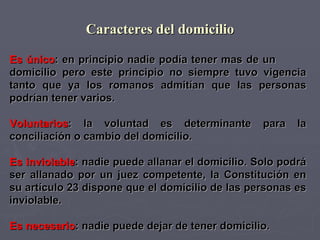 Caracteres del domicilio Es único : en principio nadie podía tener mas de un  domicilio pero este principio no siempre tuvo vigencia tanto que ya los romanos admitían que las personas podrían tener varios.  Voluntarios : la voluntad es determinante para la conciliación o cambio del domicilio.  Es inviolable : nadie puede allanar el domicilio. Solo podrá ser allanado por un juez competente, la Constitución en su artículo 23 dispone que el domicilio de las personas es inviolable. Es necesario : nadie puede dejar de tener domicilio. 