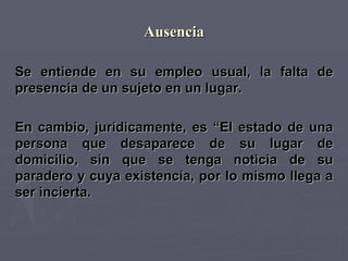 Ausencia Se entiende en su empleo usual, la falta de presencia de un sujeto en un lugar. En cambio, jurídicamente, es “El estado de una persona que desaparece de su lugar de domicilio, sin que se tenga noticia de su paradero y cuya existencia, por lo mismo llega a ser incierta. 