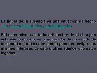La figura de la ausencia es una situación de hecho  con relevancia jurídica para el Derecho . El hecho mismo de la incertidumbre de si el sujeto está vivo o muerto, es el generador de un estado de inseguridad jurídica que podría poner en peligro los mismos intereses de éste u otros sujetos que estén legados. 