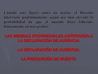 Cuando esta figura entra en acción, el Derecho interviene paulatinamente según sea mas elevada la probabilidad de que el ausente haya fallecido, básicamente en tres grados: LAS MEDIDAS PROVISIONALES ANTERIORES A LA DECLARACIÓN DE AUSENCIA . LA DECLARACIÓN DE AUSENCIA . LA PRESUNCIÓN DE MUERTE . 