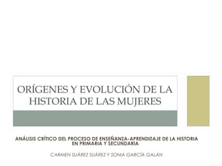 ORÍGENES Y EVOLUCIÓN DE LA
  HISTORIA DE LAS MUJERES


ANÁLISIS CRÍTICO DEL PROCESO DE ENSEÑANZA-APRENDIZAJE DE LA HISTORIA
                      EN PRIMARIA Y SECUNDARIA 

             CARMEN SUÁREZ SUÁREZ Y SONIA GARCÍA GALÁN
 