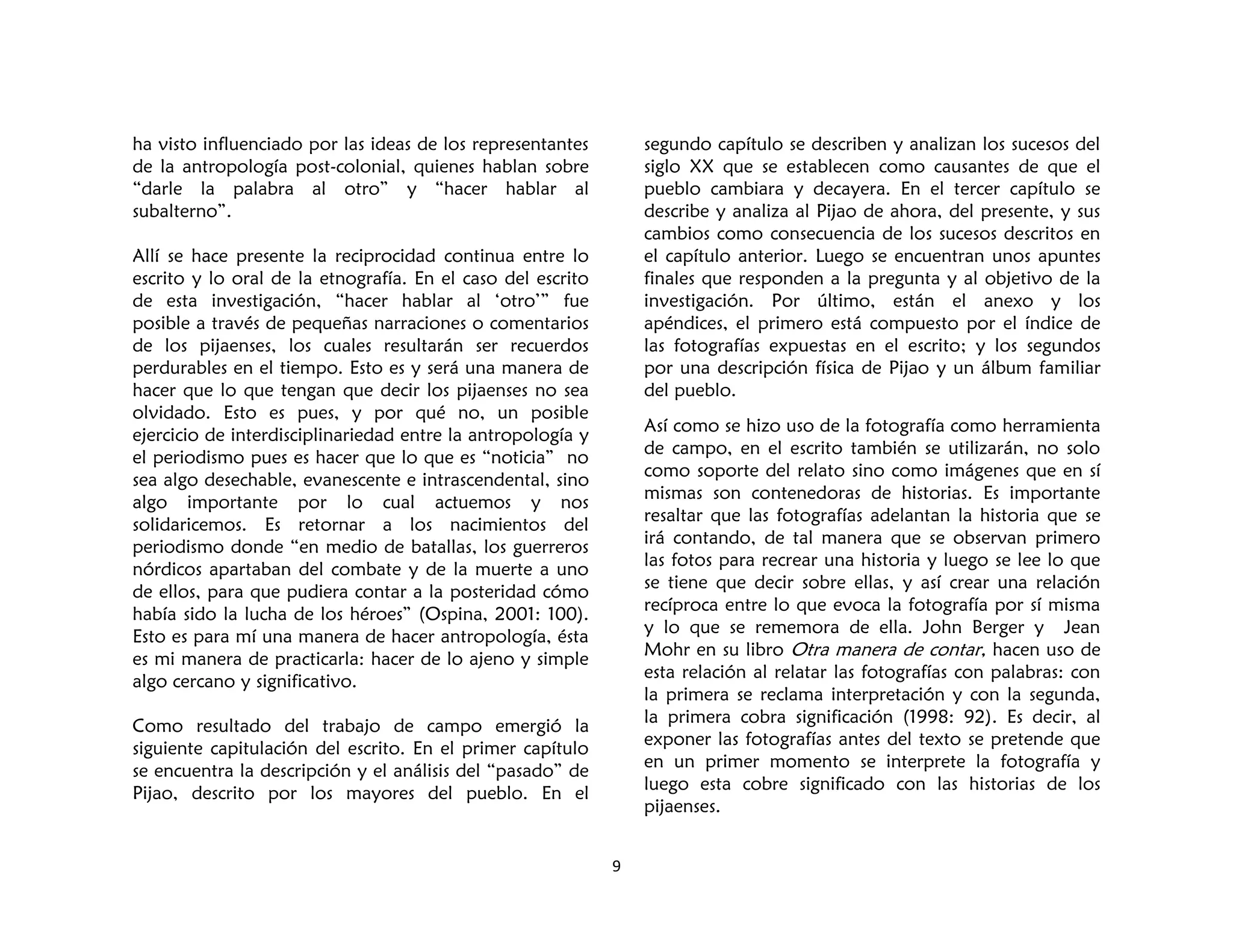 9
ha visto influenciado por las ideas de los representantes
de la antropología post-colonial, quienes hablan sobre
“darle la palabra al otro” y “hacer hablar al
subalterno”.
Allí se hace presente la reciprocidad continua entre lo
escrito y lo oral de la etnografía. En el caso del escrito
de esta investigación, “hacer hablar al ‘otro’” fue
posible a través de pequeñas narraciones o comentarios
de los pijaenses, los cuales resultarán ser recuerdos
perdurables en el tiempo. Esto es y será una manera de
hacer que lo que tengan que decir los pijaenses no sea
olvidado. Esto es pues, y por qué no, un posible
ejercicio de interdisciplinariedad entre la antropología y
el periodismo pues es hacer que lo que es “noticia” no
sea algo desechable, evanescente e intrascendental, sino
algo importante por lo cual actuemos y nos
solidaricemos. Es retornar a los nacimientos del
periodismo donde “en medio de batallas, los guerreros
nórdicos apartaban del combate y de la muerte a uno
de ellos, para que pudiera contar a la posteridad cómo
había sido la lucha de los héroes” (Ospina, 2001: 100).
Esto es para mí una manera de hacer antropología, ésta
es mi manera de practicarla: hacer de lo ajeno y simple
algo cercano y significativo.
Como resultado del trabajo de campo emergió la
siguiente capitulación del escrito. En el primer capítulo
se encuentra la descripción y el análisis del “pasado” de
Pijao, descrito por los mayores del pueblo. En el
segundo capítulo se describen y analizan los sucesos del
siglo XX que se establecen como causantes de que el
pueblo cambiara y decayera. En el tercer capítulo se
describe y analiza al Pijao de ahora, del presente, y sus
cambios como consecuencia de los sucesos descritos en
el capítulo anterior. Luego se encuentran unos apuntes
finales que responden a la pregunta y al objetivo de la
investigación. Por último, están el anexo y los
apéndices, el primero está compuesto por el índice de
las fotografías expuestas en el escrito; y los segundos
por una descripción física de Pijao y un álbum familiar
del pueblo.
Así como se hizo uso de la fotografía como herramienta
de campo, en el escrito también se utilizarán, no solo
como soporte del relato sino como imágenes que en sí
mismas son contenedoras de historias. Es importante
resaltar que las fotografías adelantan la historia que se
irá contando, de tal manera que se observan primero
las fotos para recrear una historia y luego se lee lo que
se tiene que decir sobre ellas, y así crear una relación
recíproca entre lo que evoca la fotografía por sí misma
y lo que se rememora de ella. John Berger y Jean
Mohr en su libro Otra manera de contar, hacen uso de
esta relación al relatar las fotografías con palabras: con
la primera se reclama interpretación y con la segunda,
la primera cobra significación (1998: 92). Es decir, al
exponer las fotografías antes del texto se pretende que
en un primer momento se interprete la fotografía y
luego esta cobre significado con las historias de los
pijaenses.
 