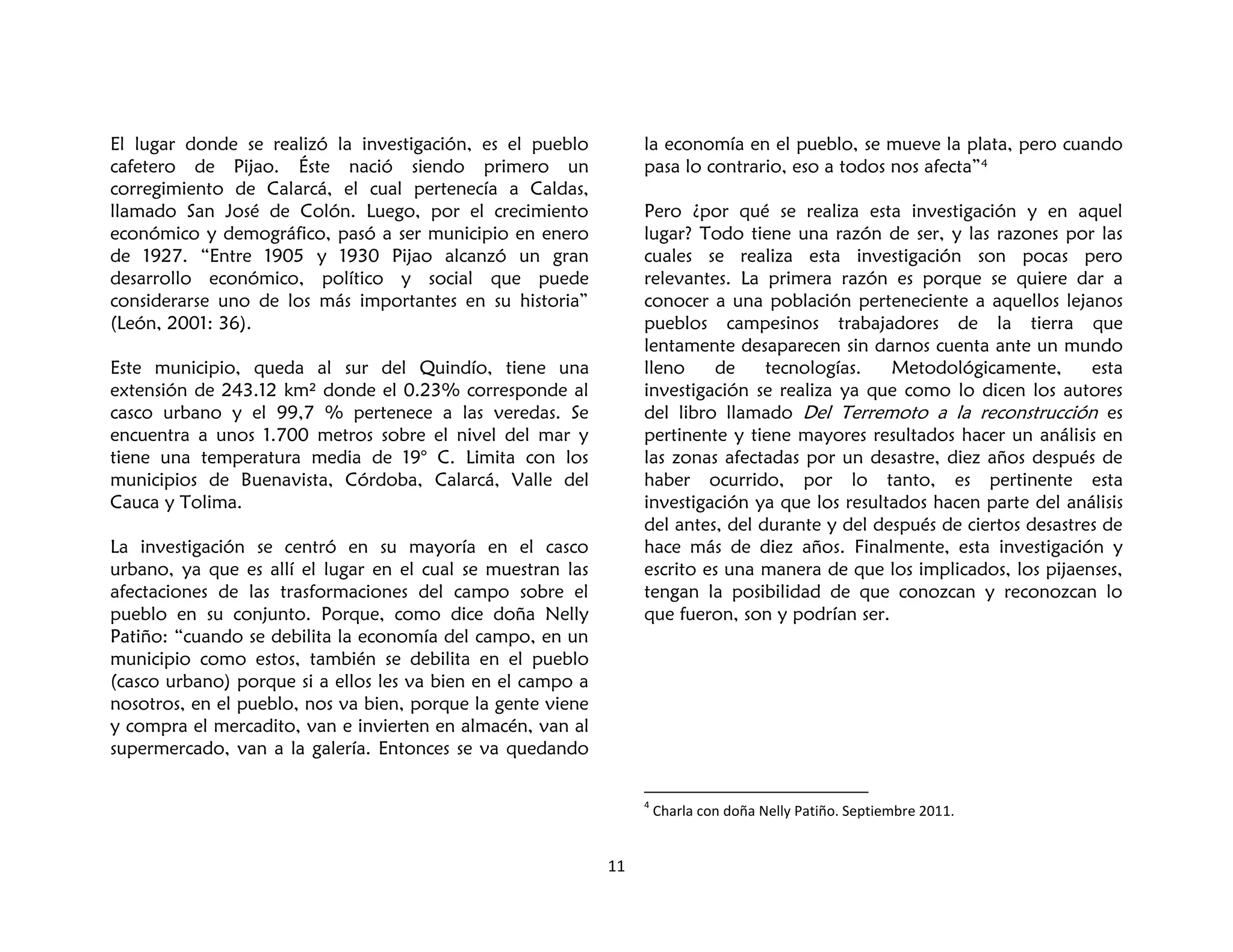 11
El lugar donde se realizó la investigación, es el pueblo
cafetero de Pijao. Éste nació siendo primero un
corregimiento de Calarcá, el cual pertenecía a Caldas,
llamado San José de Colón. Luego, por el crecimiento
económico y demográfico, pasó a ser municipio en enero
de 1927. “Entre 1905 y 1930 Pijao alcanzó un gran
desarrollo económico, político y social que puede
considerarse uno de los más importantes en su historia”
(León, 2001: 36).
Este municipio, queda al sur del Quindío, tiene una
extensión de 243.12 km² donde el 0.23% corresponde al
casco urbano y el 99,7 % pertenece a las veredas. Se
encuentra a unos 1.700 metros sobre el nivel del mar y
tiene una temperatura media de 19° C. Limita con los
municipios de Buenavista, Córdoba, Calarcá, Valle del
Cauca y Tolima.
La investigación se centró en su mayoría en el casco
urbano, ya que es allí el lugar en el cual se muestran las
afectaciones de las trasformaciones del campo sobre el
pueblo en su conjunto. Porque, como dice doña Nelly
Patiño: “cuando se debilita la economía del campo, en un
municipio como estos, también se debilita en el pueblo
(casco urbano) porque si a ellos les va bien en el campo a
nosotros, en el pueblo, nos va bien, porque la gente viene
y compra el mercadito, van e invierten en almacén, van al
supermercado, van a la galería. Entonces se va quedando
la economía en el pueblo, se mueve la plata, pero cuando
pasa lo contrario, eso a todos nos afecta”4
Pero ¿por qué se realiza esta investigación y en aquel
lugar? Todo tiene una razón de ser, y las razones por las
cuales se realiza esta investigación son pocas pero
relevantes. La primera razón es porque se quiere dar a
conocer a una población perteneciente a aquellos lejanos
pueblos campesinos trabajadores de la tierra que
lentamente desaparecen sin darnos cuenta ante un mundo
lleno de tecnologías. Metodológicamente, esta
investigación se realiza ya que como lo dicen los autores
del libro llamado Del Terremoto a la reconstrucción es
pertinente y tiene mayores resultados hacer un análisis en
las zonas afectadas por un desastre, diez años después de
haber ocurrido, por lo tanto, es pertinente esta
investigación ya que los resultados hacen parte del análisis
del antes, del durante y del después de ciertos desastres de
hace más de diez años. Finalmente, esta investigación y
escrito es una manera de que los implicados, los pijaenses,
tengan la posibilidad de que conozcan y reconozcan lo
que fueron, son y podrían ser.
4
Charla con doña Nelly Patiño. Septiembre 2011.
 