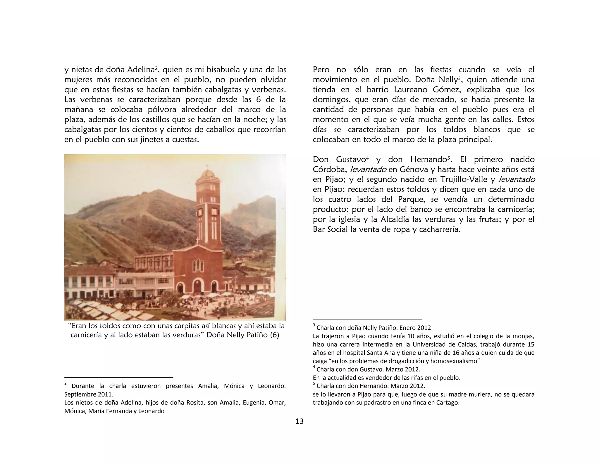 13
y nietas de doña Adelina2, quien es mi bisabuela y una de las
mujeres más reconocidas en el pueblo, no pueden olvidar
que en estas fiestas se hacían también cabalgatas y verbenas.
Las verbenas se caracterizaban porque desde las 6 de la
mañana se colocaba pólvora alrededor del marco de la
plaza, además de los castillos que se hacían en la noche; y las
cabalgatas por los cientos y cientos de caballos que recorrían
en el pueblo con sus jinetes a cuestas.
“Eran los toldos como con unas carpitas así blancas y ahí estaba la
carnicería y al lado estaban las verduras” Doña Nelly Patiño (6)
2
Durante la charla estuvieron presentes Amalia, Mónica y Leonardo.
Septiembre 2011.
Los nietos de doña Adelina, hijos de doña Rosita, son Amalia, Eugenia, Omar,
Mónica, María Fernanda y Leonardo
Pero no sólo eran en las fiestas cuando se veía el
movimiento en el pueblo. Doña Nelly3, quien atiende una
tienda en el barrio Laureano Gómez, explicaba que los
domingos, que eran días de mercado, se hacia presente la
cantidad de personas que había en el pueblo pues era el
momento en el que se veía mucha gente en las calles. Estos
días se caracterizaban por los toldos blancos que se
colocaban en todo el marco de la plaza principal.
Don Gustavo4 y don Hernando5. El primero nacido
Córdoba, levantado en Génova y hasta hace veinte años está
en Pijao; y el segundo nacido en Trujillo-Valle y levantado
en Pijao; recuerdan estos toldos y dicen que en cada uno de
los cuatro lados del Parque, se vendía un determinado
producto: por el lado del banco se encontraba la carnicería;
por la iglesia y la Alcaldía las verduras y las frutas; y por el
Bar Social la venta de ropa y cacharrería.
3
Charla con doña Nelly Patiño. Enero 2012
La trajeron a Pijao cuando tenía 10 años, estudió en el colegio de la monjas,
hizo una carrera intermedia en la Universidad de Caldas, trabajó durante 15
años en el hospital Santa Ana y tiene una niña de 16 años a quien cuida de que
caiga “en los problemas de drogadicción y homosexualismo”
4
Charla con don Gustavo. Marzo 2012.
En la actualidad es vendedor de las rifas en el pueblo.
5
Charla con don Hernando. Marzo 2012.
se lo llevaron a Pijao para que, luego de que su madre muriera, no se quedara
trabajando con su padrastro en una finca en Cartago.
 