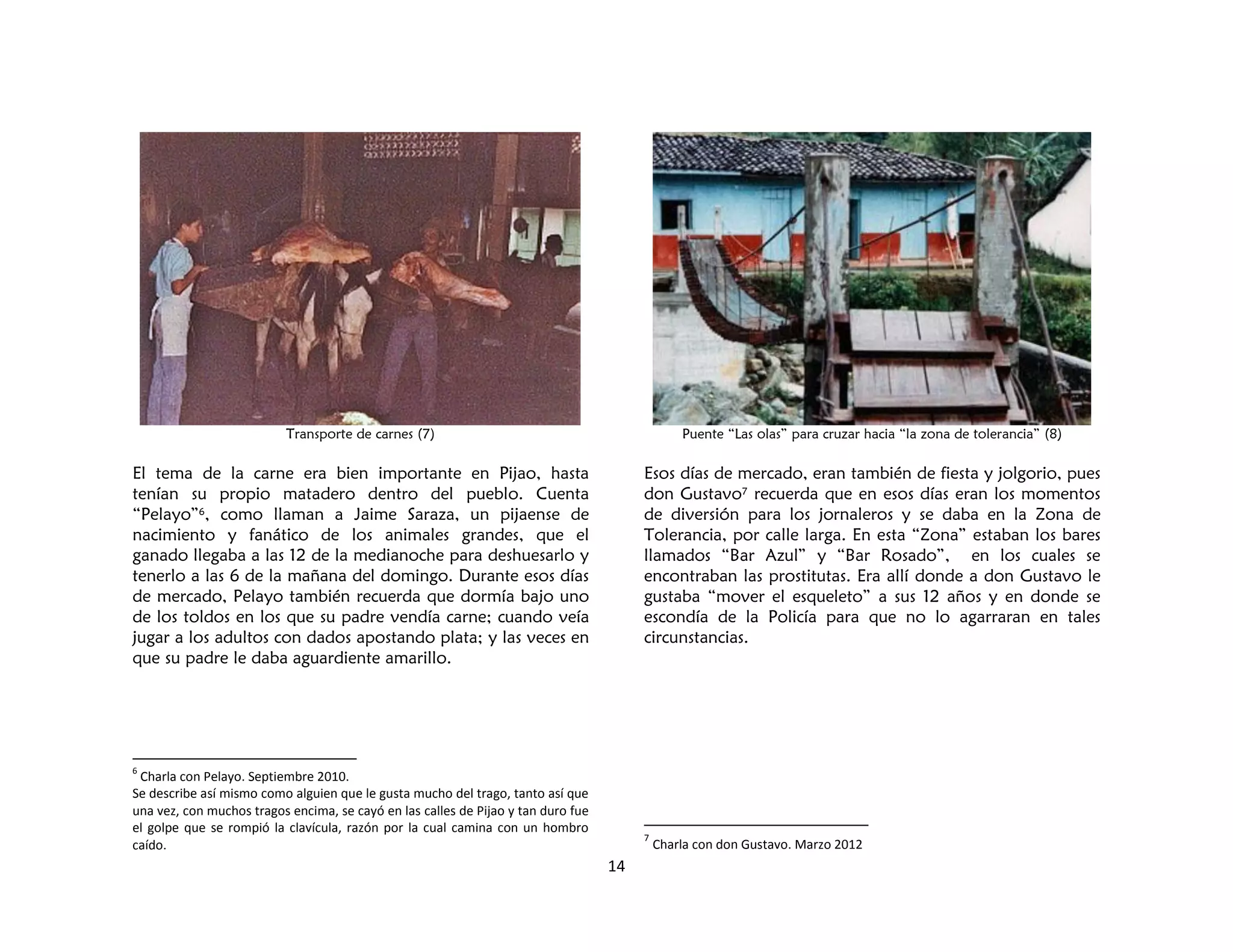 14
Transporte de carnes (7)
El tema de la carne era bien importante en Pijao, hasta
tenían su propio matadero dentro del pueblo. Cuenta
“Pelayo”6, como llaman a Jaime Saraza, un pijaense de
nacimiento y fanático de los animales grandes, que el
ganado llegaba a las 12 de la medianoche para deshuesarlo y
tenerlo a las 6 de la mañana del domingo. Durante esos días
de mercado, Pelayo también recuerda que dormía bajo uno
de los toldos en los que su padre vendía carne; cuando veía
jugar a los adultos con dados apostando plata; y las veces en
que su padre le daba aguardiente amarillo.
6
Charla con Pelayo. Septiembre 2010.
Se describe así mismo como alguien que le gusta mucho del trago, tanto así que
una vez, con muchos tragos encima, se cayó en las calles de Pijao y tan duro fue
el golpe que se rompió la clavícula, razón por la cual camina con un hombro
caído.
Puente “Las olas” para cruzar hacia “la zona de tolerancia” (8)
Esos días de mercado, eran también de fiesta y jolgorio, pues
don Gustavo7 recuerda que en esos días eran los momentos
de diversión para los jornaleros y se daba en la Zona de
Tolerancia, por calle larga. En esta “Zona” estaban los bares
llamados “Bar Azul” y “Bar Rosado”, en los cuales se
encontraban las prostitutas. Era allí donde a don Gustavo le
gustaba “mover el esqueleto” a sus 12 años y en donde se
escondía de la Policía para que no lo agarraran en tales
circunstancias.
7
Charla con don Gustavo. Marzo 2012
 