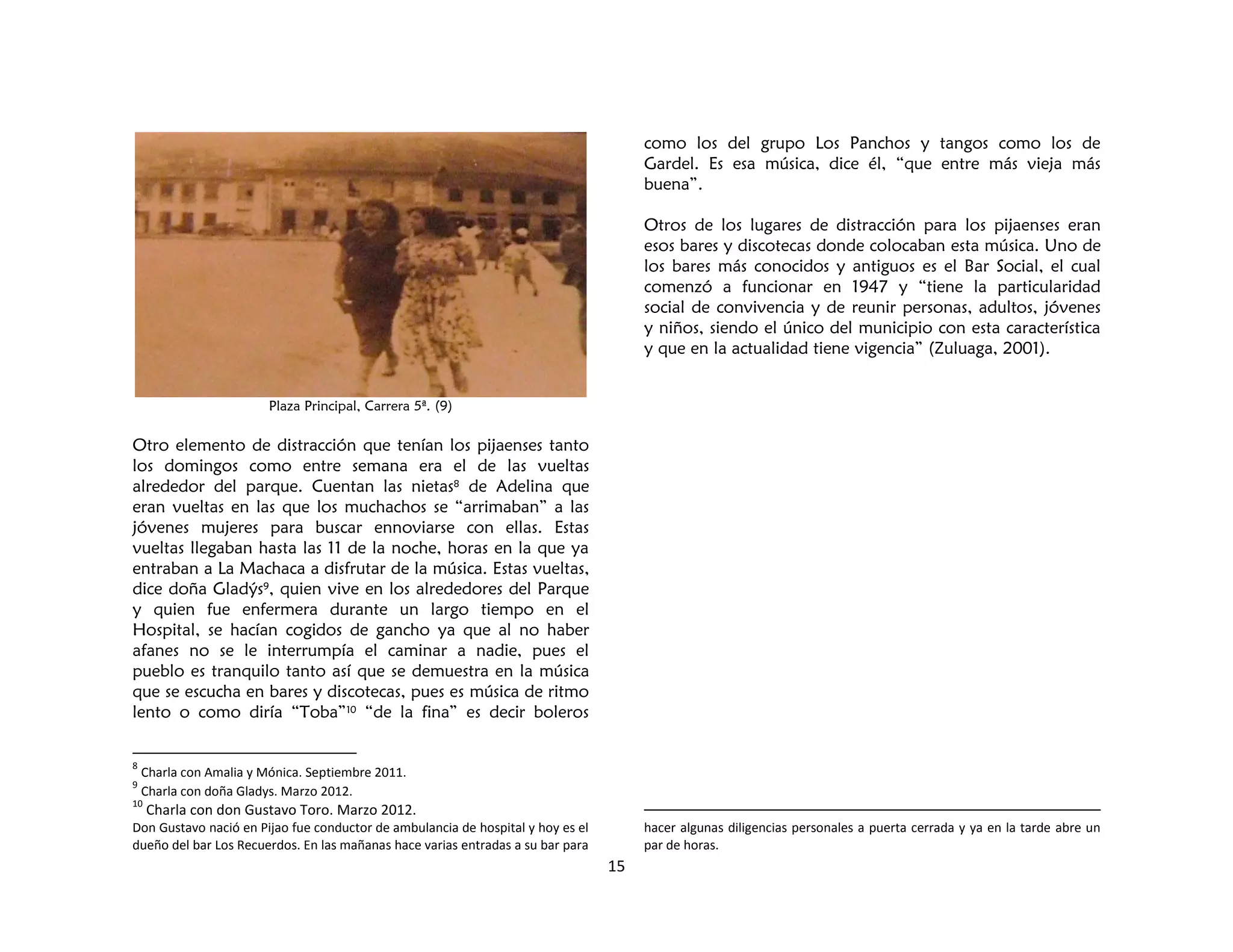 15
Plaza Principal, Carrera 5ª. (9)
Otro elemento de distracción que tenían los pijaenses tanto
los domingos como entre semana era el de las vueltas
alrededor del parque. Cuentan las nietas8 de Adelina que
eran vueltas en las que los muchachos se “arrimaban” a las
jóvenes mujeres para buscar ennoviarse con ellas. Estas
vueltas llegaban hasta las 11 de la noche, horas en la que ya
entraban a La Machaca a disfrutar de la música. Estas vueltas,
dice doña Gladýs9, quien vive en los alrededores del Parque
y quien fue enfermera durante un largo tiempo en el
Hospital, se hacían cogidos de gancho ya que al no haber
afanes no se le interrumpía el caminar a nadie, pues el
pueblo es tranquilo tanto así que se demuestra en la música
que se escucha en bares y discotecas, pues es música de ritmo
lento o como diría “Toba”10 “de la fina” es decir boleros
8
Charla con Amalia y Mónica. Septiembre 2011.
9
Charla con doña Gladys. Marzo 2012.
10
Charla con don Gustavo Toro. Marzo 2012.
Don Gustavo nació en Pijao fue conductor de ambulancia de hospital y hoy es el
dueño del bar Los Recuerdos. En las mañanas hace varias entradas a su bar para
como los del grupo Los Panchos y tangos como los de
Gardel. Es esa música, dice él, “que entre más vieja más
buena”.
Otros de los lugares de distracción para los pijaenses eran
esos bares y discotecas donde colocaban esta música. Uno de
los bares más conocidos y antiguos es el Bar Social, el cual
comenzó a funcionar en 1947 y “tiene la particularidad
social de convivencia y de reunir personas, adultos, jóvenes
y niños, siendo el único del municipio con esta característica
y que en la actualidad tiene vigencia” (Zuluaga, 2001).
hacer algunas diligencias personales a puerta cerrada y ya en la tarde abre un
par de horas.
 