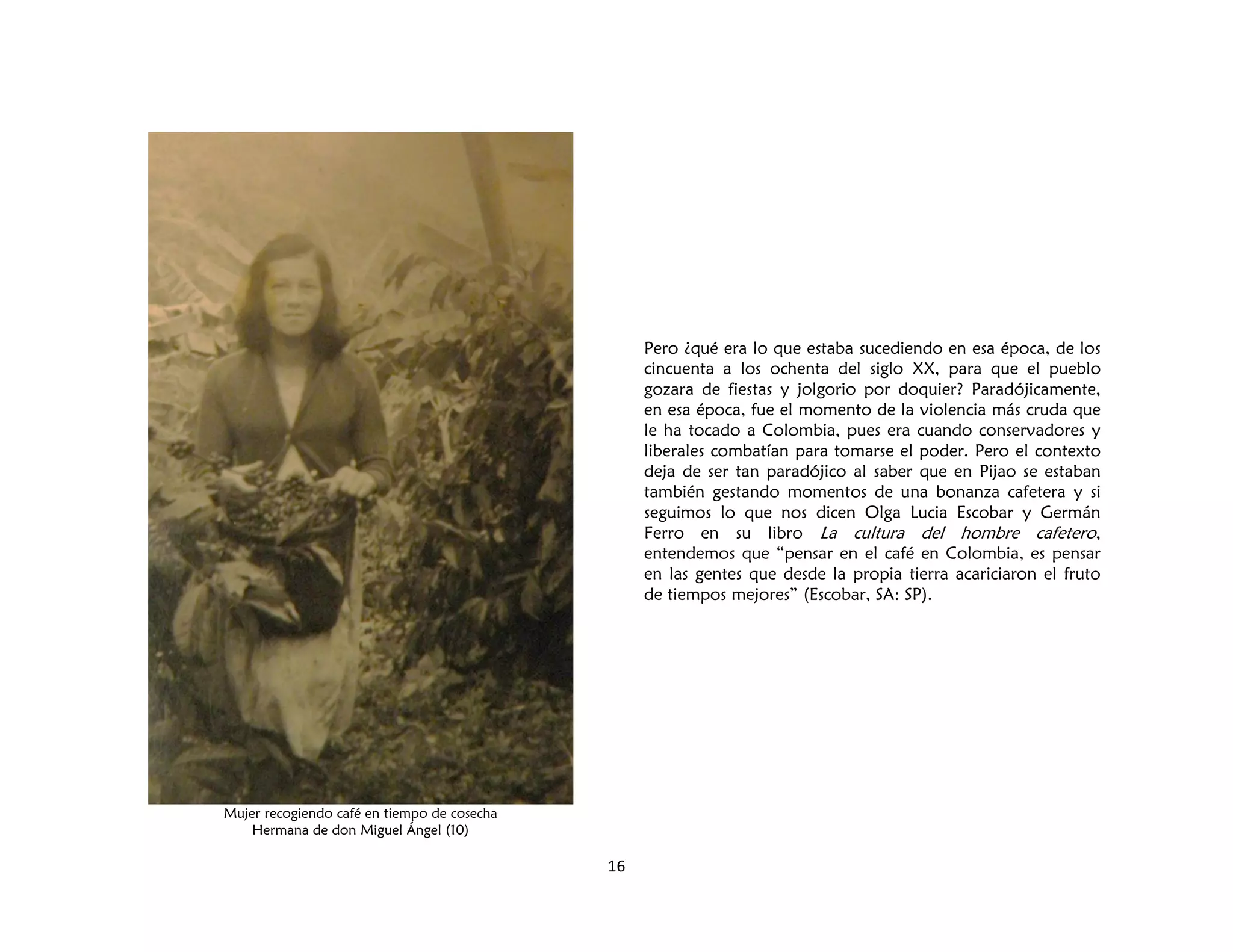 16
Pero ¿qué era lo que estaba sucediendo en esa época, de los
cincuenta a los ochenta del siglo XX, para que el pueblo
gozara de fiestas y jolgorio por doquier? Paradójicamente,
en esa época, fue el momento de la violencia más cruda que
le ha tocado a Colombia, pues era cuando conservadores y
liberales combatían para tomarse el poder. Pero el contexto
deja de ser tan paradójico al saber que en Pijao se estaban
también gestando momentos de una bonanza cafetera y si
seguimos lo que nos dicen Olga Lucia Escobar y Germán
Ferro en su libro La cultura del hombre cafetero,
entendemos que “pensar en el café en Colombia, es pensar
en las gentes que desde la propia tierra acariciaron el fruto
de tiempos mejores” (Escobar, SA: SP).
Mujer recogiendo café en tiempo de cosecha
Hermana de don Miguel Ángel (10)
 