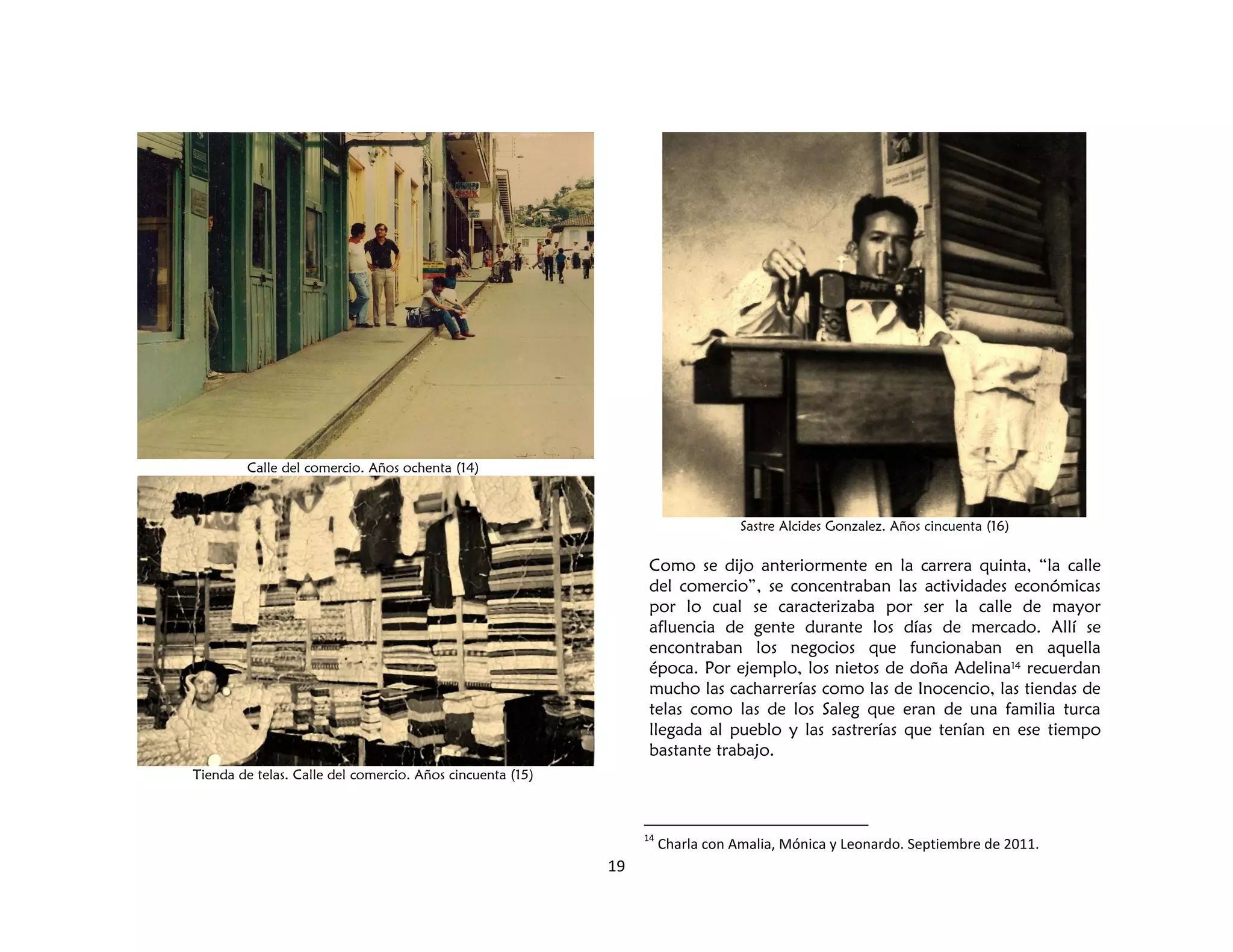 19
Calle del comercio. Años ochenta (14)
Tienda de telas. Calle del comercio. Años cincuenta (15)
Sastre Alcides Gonzalez. Años cincuenta (16)
Como se dijo anteriormente en la carrera quinta, “la calle
del comercio”, se concentraban las actividades económicas
por lo cual se caracterizaba por ser la calle de mayor
afluencia de gente durante los días de mercado. Allí se
encontraban los negocios que funcionaban en aquella
época. Por ejemplo, los nietos de doña Adelina14 recuerdan
mucho las cacharrerías como las de Inocencio, las tiendas de
telas como las de los Saleg que eran de una familia turca
llegada al pueblo y las sastrerías que tenían en ese tiempo
bastante trabajo.
14
Charla con Amalia, Mónica y Leonardo. Septiembre de 2011.
 
