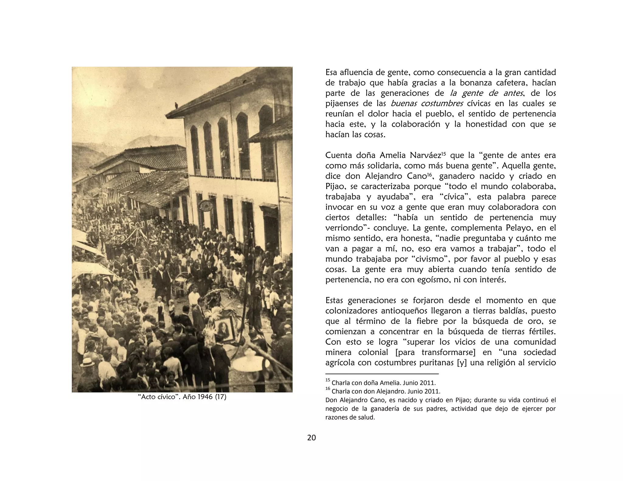 20
“Acto cívico”. Año 1946 (17)
Esa afluencia de gente, como consecuencia a la gran cantidad
de trabajo que había gracias a la bonanza cafetera, hacían
parte de las generaciones de la gente de antes, de los
pijaenses de las buenas costumbres cívicas en las cuales se
reunían el dolor hacia el pueblo, el sentido de pertenencia
hacia este, y la colaboración y la honestidad con que se
hacían las cosas.
Cuenta doña Amelia Narváez15 que la “gente de antes era
como más solidaria, como más buena gente”. Aquella gente,
dice don Alejandro Cano16, ganadero nacido y criado en
Pijao, se caracterizaba porque “todo el mundo colaboraba,
trabajaba y ayudaba”, era “cívica”, esta palabra parece
invocar en su voz a gente que eran muy colaboradora con
ciertos detalles: “había un sentido de pertenencia muy
verriondo”- concluye. La gente, complementa Pelayo, en el
mismo sentido, era honesta, “nadie preguntaba y cuánto me
van a pagar a mí, no, eso era vamos a trabajar”, todo el
mundo trabajaba por “civismo”, por favor al pueblo y esas
cosas. La gente era muy abierta cuando tenía sentido de
pertenencia, no era con egoísmo, ni con interés.
Estas generaciones se forjaron desde el momento en que
colonizadores antioqueños llegaron a tierras baldías, puesto
que al término de la fiebre por la búsqueda de oro, se
comienzan a concentrar en la búsqueda de tierras fértiles.
Con esto se logra “superar los vicios de una comunidad
minera colonial [para transformarse] en “una sociedad
agrícola con costumbres puritanas [y] una religión al servicio
15
Charla con doña Amelia. Junio 2011.
16
Charla con don Alejandro. Junio 2011.
Don Alejandro Cano, es nacido y criado en Pijao; durante su vida continuó el
negocio de la ganadería de sus padres, actividad que dejo de ejercer por
razones de salud.
 