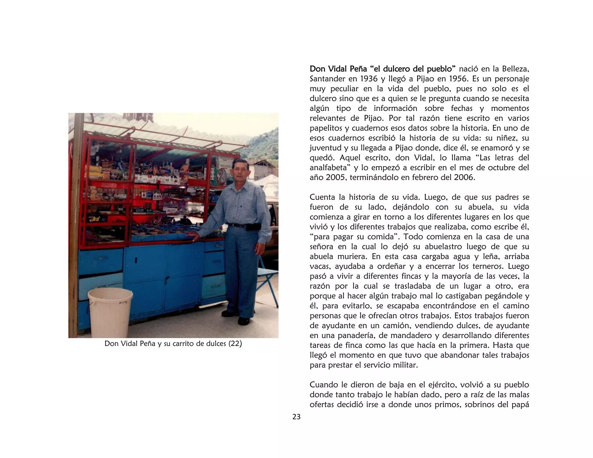 23
Don Vidal Peña y su carrito de dulces (22)
Don Vidal Peña “el dulcero del pueblo” nació en la Belleza,
Santander en 1936 y llegó a Pijao en 1956. Es un personaje
muy peculiar en la vida del pueblo, pues no solo es el
dulcero sino que es a quien se le pregunta cuando se necesita
algún tipo de información sobre fechas y momentos
relevantes de Pijao. Por tal razón tiene escrito en varios
papelitos y cuadernos esos datos sobre la historia. En uno de
esos cuadernos escribió la historia de su vida: su niñez, su
juventud y su llegada a Pijao donde, dice él, se enamoró y se
quedó. Aquel escrito, don Vidal, lo llama “Las letras del
analfabeta” y lo empezó a escribir en el mes de octubre del
año 2005, terminándolo en febrero del 2006.
Cuenta la historia de su vida. Luego, de que sus padres se
fueron de su lado, dejándolo con su abuela, su vida
comienza a girar en torno a los diferentes lugares en los que
vivió y los diferentes trabajos que realizaba, como escribe él,
“para pagar su comida”. Todo comienza en la casa de una
señora en la cual lo dejó su abuelastro luego de que su
abuela muriera. En esta casa cargaba agua y leña, arriaba
vacas, ayudaba a ordeñar y a encerrar los terneros. Luego
pasó a vivir a diferentes fincas y la mayoría de las veces, la
razón por la cual se trasladaba de un lugar a otro, era
porque al hacer algún trabajo mal lo castigaban pegándole y
él, para evitarlo, se escapaba encontrándose en el camino
personas que le ofrecían otros trabajos. Estos trabajos fueron
de ayudante en un camión, vendiendo dulces, de ayudante
en una panadería, de mandadero y desarrollando diferentes
tareas de finca como las que hacía en la primera. Hasta que
llegó el momento en que tuvo que abandonar tales trabajos
para prestar el servicio militar.
Cuando le dieron de baja en el ejército, volvió a su pueblo
donde tanto trabajo le habían dado, pero a raíz de las malas
ofertas decidió irse a donde unos primos, sobrinos del papá
 