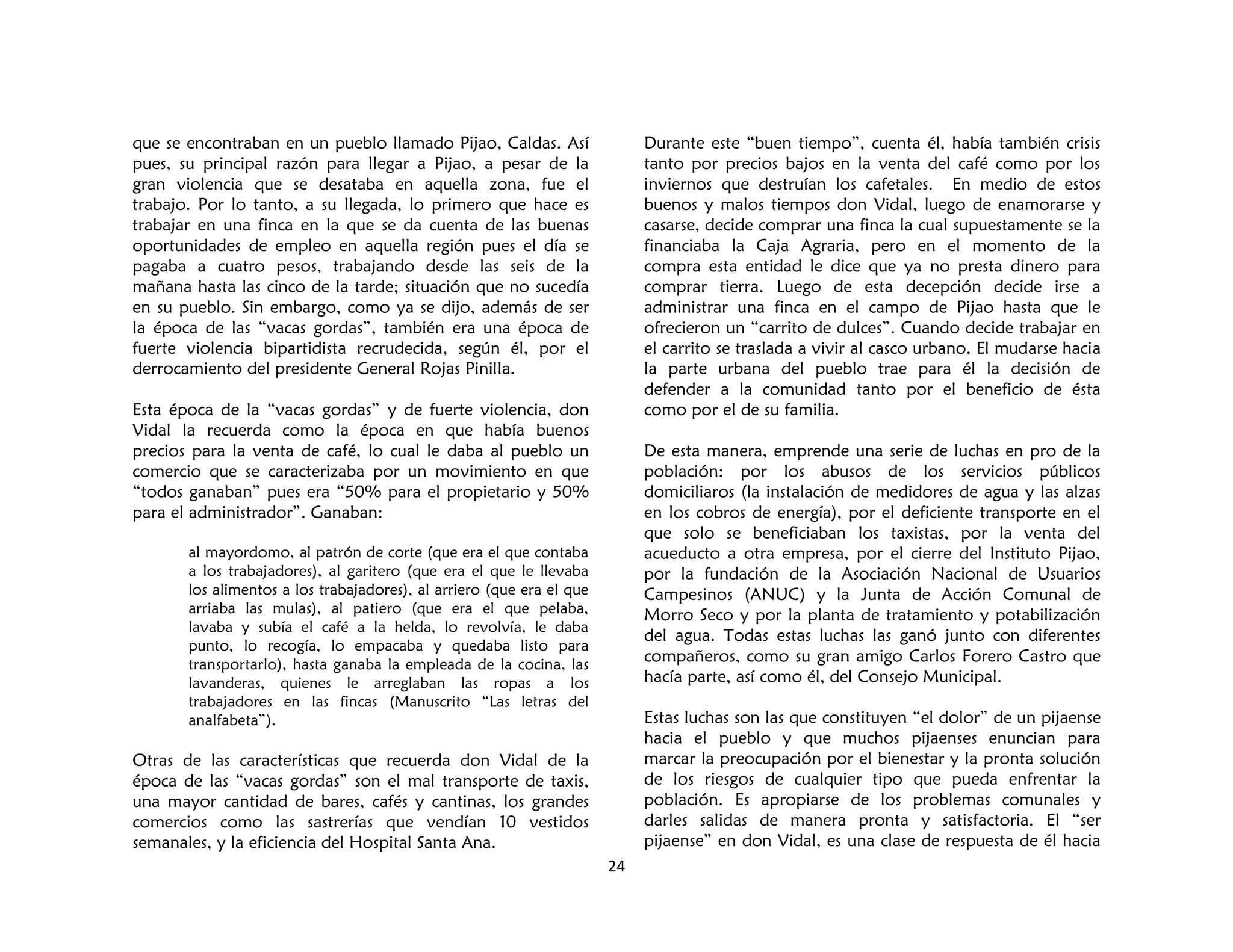24
que se encontraban en un pueblo llamado Pijao, Caldas. Así
pues, su principal razón para llegar a Pijao, a pesar de la
gran violencia que se desataba en aquella zona, fue el
trabajo. Por lo tanto, a su llegada, lo primero que hace es
trabajar en una finca en la que se da cuenta de las buenas
oportunidades de empleo en aquella región pues el día se
pagaba a cuatro pesos, trabajando desde las seis de la
mañana hasta las cinco de la tarde; situación que no sucedía
en su pueblo. Sin embargo, como ya se dijo, además de ser
la época de las “vacas gordas”, también era una época de
fuerte violencia bipartidista recrudecida, según él, por el
derrocamiento del presidente General Rojas Pinilla.
Esta época de la “vacas gordas” y de fuerte violencia, don
Vidal la recuerda como la época en que había buenos
precios para la venta de café, lo cual le daba al pueblo un
comercio que se caracterizaba por un movimiento en que
“todos ganaban” pues era “50% para el propietario y 50%
para el administrador”. Ganaban:
al mayordomo, al patrón de corte (que era el que contaba
a los trabajadores), al garitero (que era el que le llevaba
los alimentos a los trabajadores), al arriero (que era el que
arriaba las mulas), al patiero (que era el que pelaba,
lavaba y subía el café a la helda, lo revolvía, le daba
punto, lo recogía, lo empacaba y quedaba listo para
transportarlo), hasta ganaba la empleada de la cocina, las
lavanderas, quienes le arreglaban las ropas a los
trabajadores en las fincas (Manuscrito “Las letras del
analfabeta”).
Otras de las características que recuerda don Vidal de la
época de las “vacas gordas” son el mal transporte de taxis,
una mayor cantidad de bares, cafés y cantinas, los grandes
comercios como las sastrerías que vendían 10 vestidos
semanales, y la eficiencia del Hospital Santa Ana.
Durante este “buen tiempo”, cuenta él, había también crisis
tanto por precios bajos en la venta del café como por los
inviernos que destruían los cafetales. En medio de estos
buenos y malos tiempos don Vidal, luego de enamorarse y
casarse, decide comprar una finca la cual supuestamente se la
financiaba la Caja Agraria, pero en el momento de la
compra esta entidad le dice que ya no presta dinero para
comprar tierra. Luego de esta decepción decide irse a
administrar una finca en el campo de Pijao hasta que le
ofrecieron un “carrito de dulces”. Cuando decide trabajar en
el carrito se traslada a vivir al casco urbano. El mudarse hacia
la parte urbana del pueblo trae para él la decisión de
defender a la comunidad tanto por el beneficio de ésta
como por el de su familia.
De esta manera, emprende una serie de luchas en pro de la
población: por los abusos de los servicios públicos
domiciliaros (la instalación de medidores de agua y las alzas
en los cobros de energía), por el deficiente transporte en el
que solo se beneficiaban los taxistas, por la venta del
acueducto a otra empresa, por el cierre del Instituto Pijao,
por la fundación de la Asociación Nacional de Usuarios
Campesinos (ANUC) y la Junta de Acción Comunal de
Morro Seco y por la planta de tratamiento y potabilización
del agua. Todas estas luchas las ganó junto con diferentes
compañeros, como su gran amigo Carlos Forero Castro que
hacía parte, así como él, del Consejo Municipal.
Estas luchas son las que constituyen “el dolor” de un pijaense
hacia el pueblo y que muchos pijaenses enuncian para
marcar la preocupación por el bienestar y la pronta solución
de los riesgos de cualquier tipo que pueda enfrentar la
población. Es apropiarse de los problemas comunales y
darles salidas de manera pronta y satisfactoria. El “ser
pijaense” en don Vidal, es una clase de respuesta de él hacia
 
