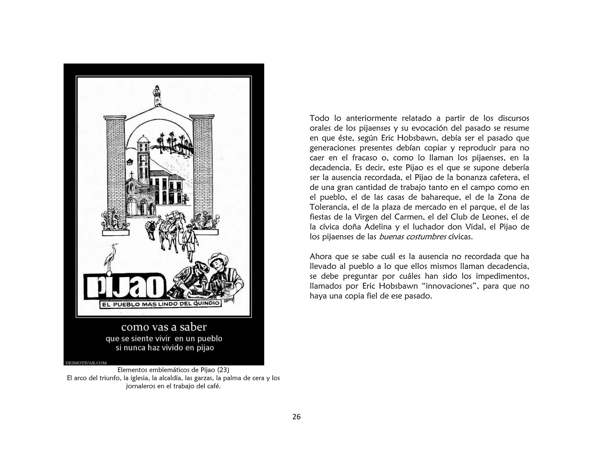 26
Elementos emblemáticos de Pijao (23)
El arco del triunfo, la iglesia, la alcaldía, las garzas, la palma de cera y los
jornaleros en el trabajo del café.
Todo lo anteriormente relatado a partir de los discursos
orales de los pijaenses y su evocación del pasado se resume
en que éste, según Eric Hobsbawn, debía ser el pasado que
generaciones presentes debían copiar y reproducir para no
caer en el fracaso o, como lo llaman los pijaenses, en la
decadencia. Es decir, este Pijao es el que se supone debería
ser la ausencia recordada, el Pijao de la bonanza cafetera, el
de una gran cantidad de trabajo tanto en el campo como en
el pueblo, el de las casas de bahareque, el de la Zona de
Tolerancia, el de la plaza de mercado en el parque, el de las
fiestas de la Virgen del Carmen, el del Club de Leones, el de
la cívica doña Adelina y el luchador don Vidal, el Pijao de
los pijaenses de las buenas costumbres cívicas.
Ahora que se sabe cuál es la ausencia no recordada que ha
llevado al pueblo a lo que ellos mismos llaman decadencia,
se debe preguntar por cuáles han sido los impedimentos,
llamados por Eric Hobsbawn “innovaciones”, para que no
haya una copia fiel de ese pasado.
 