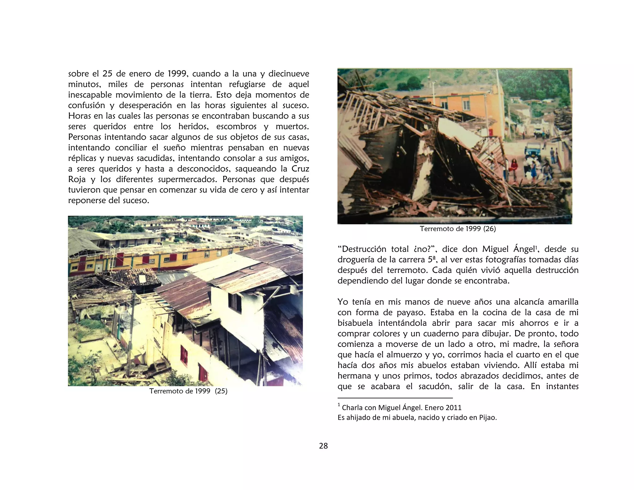 28
sobre el 25 de enero de 1999, cuando a la una y diecinueve
minutos, miles de personas intentan refugiarse de aquel
inescapable movimiento de la tierra. Esto deja momentos de
confusión y desesperación en las horas siguientes al suceso.
Horas en las cuales las personas se encontraban buscando a sus
seres queridos entre los heridos, escombros y muertos.
Personas intentando sacar algunos de sus objetos de sus casas,
intentando conciliar el sueño mientras pensaban en nuevas
réplicas y nuevas sacudidas, intentando consolar a sus amigos,
a seres queridos y hasta a desconocidos, saqueando la Cruz
Roja y los diferentes supermercados. Personas que después
tuvieron que pensar en comenzar su vida de cero y así intentar
reponerse del suceso.
Terremoto de 1999 (25)
Terremoto de 1999 (26)
“Destrucción total ¿no?”, dice don Miguel Ángel1, desde su
droguería de la carrera 5ª, al ver estas fotografías tomadas días
después del terremoto. Cada quién vivió aquella destrucción
dependiendo del lugar donde se encontraba.
Yo tenía en mis manos de nueve años una alcancía amarilla
con forma de payaso. Estaba en la cocina de la casa de mi
bisabuela intentándola abrir para sacar mis ahorros e ir a
comprar colores y un cuaderno para dibujar. De pronto, todo
comienza a moverse de un lado a otro, mi madre, la señora
que hacía el almuerzo y yo, corrimos hacia el cuarto en el que
hacía dos años mis abuelos estaban viviendo. Allí estaba mi
hermana y unos primos, todos abrazados decidimos, antes de
que se acabara el sacudón, salir de la casa. En instantes
1
Charla con Miguel Ángel. Enero 2011
Es ahijado de mi abuela, nacido y criado en Pijao.
 