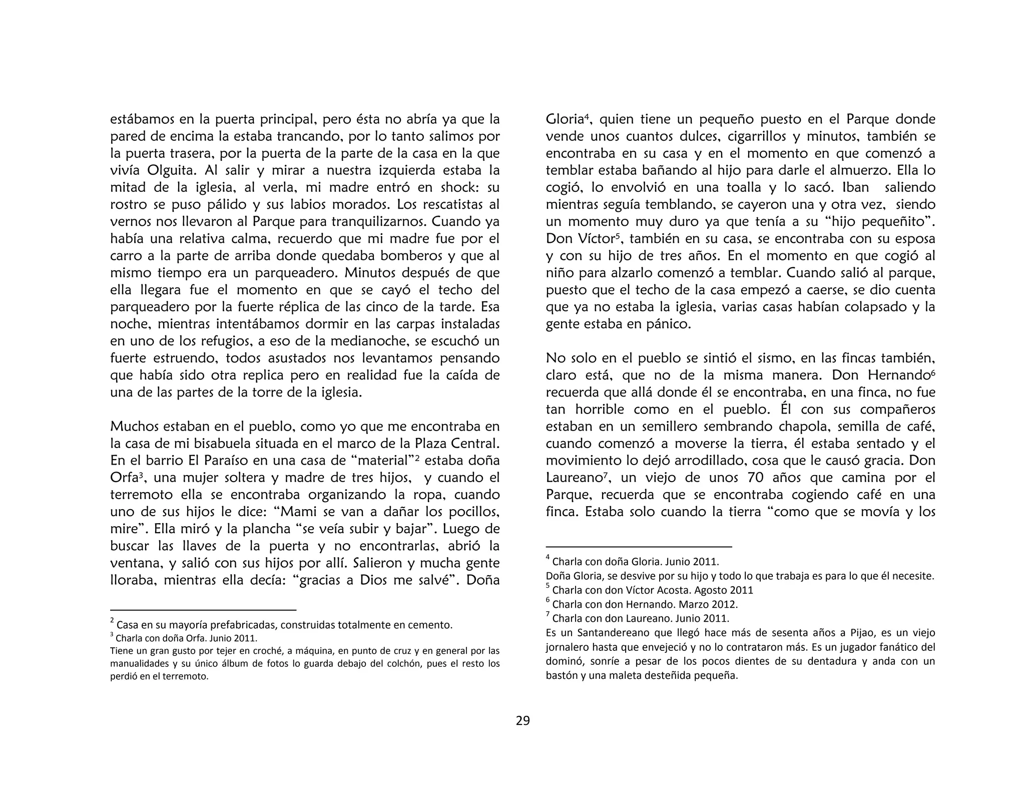 29
estábamos en la puerta principal, pero ésta no abría ya que la
pared de encima la estaba trancando, por lo tanto salimos por
la puerta trasera, por la puerta de la parte de la casa en la que
vivía Olguita. Al salir y mirar a nuestra izquierda estaba la
mitad de la iglesia, al verla, mi madre entró en shock: su
rostro se puso pálido y sus labios morados. Los rescatistas al
vernos nos llevaron al Parque para tranquilizarnos. Cuando ya
había una relativa calma, recuerdo que mi madre fue por el
carro a la parte de arriba donde quedaba bomberos y que al
mismo tiempo era un parqueadero. Minutos después de que
ella llegara fue el momento en que se cayó el techo del
parqueadero por la fuerte réplica de las cinco de la tarde. Esa
noche, mientras intentábamos dormir en las carpas instaladas
en uno de los refugios, a eso de la medianoche, se escuchó un
fuerte estruendo, todos asustados nos levantamos pensando
que había sido otra replica pero en realidad fue la caída de
una de las partes de la torre de la iglesia.
Muchos estaban en el pueblo, como yo que me encontraba en
la casa de mi bisabuela situada en el marco de la Plaza Central.
En el barrio El Paraíso en una casa de “material”2 estaba doña
Orfa3, una mujer soltera y madre de tres hijos, y cuando el
terremoto ella se encontraba organizando la ropa, cuando
uno de sus hijos le dice: “Mami se van a dañar los pocillos,
mire”. Ella miró y la plancha “se veía subir y bajar”. Luego de
buscar las llaves de la puerta y no encontrarlas, abrió la
ventana, y salió con sus hijos por allí. Salieron y mucha gente
lloraba, mientras ella decía: “gracias a Dios me salvé”. Doña
2
Casa en su mayoría prefabricadas, construidas totalmente en cemento.
3
Charla con doña Orfa. Junio 2011.
Tiene un gran gusto por tejer en croché, a máquina, en punto de cruz y en general por las
manualidades y su único álbum de fotos lo guarda debajo del colchón, pues el resto los
perdió en el terremoto.
Gloria4, quien tiene un pequeño puesto en el Parque donde
vende unos cuantos dulces, cigarrillos y minutos, también se
encontraba en su casa y en el momento en que comenzó a
temblar estaba bañando al hijo para darle el almuerzo. Ella lo
cogió, lo envolvió en una toalla y lo sacó. Iban saliendo
mientras seguía temblando, se cayeron una y otra vez, siendo
un momento muy duro ya que tenía a su “hijo pequeñito”.
Don Víctor5, también en su casa, se encontraba con su esposa
y con su hijo de tres años. En el momento en que cogió al
niño para alzarlo comenzó a temblar. Cuando salió al parque,
puesto que el techo de la casa empezó a caerse, se dio cuenta
que ya no estaba la iglesia, varias casas habían colapsado y la
gente estaba en pánico.
No solo en el pueblo se sintió el sismo, en las fincas también,
claro está, que no de la misma manera. Don Hernando6
recuerda que allá donde él se encontraba, en una finca, no fue
tan horrible como en el pueblo. Él con sus compañeros
estaban en un semillero sembrando chapola, semilla de café,
cuando comenzó a moverse la tierra, él estaba sentado y el
movimiento lo dejó arrodillado, cosa que le causó gracia. Don
Laureano7, un viejo de unos 70 años que camina por el
Parque, recuerda que se encontraba cogiendo café en una
finca. Estaba solo cuando la tierra “como que se movía y los
4
Charla con doña Gloria. Junio 2011.
Doña Gloria, se desvive por su hijo y todo lo que trabaja es para lo que él necesite.
5
Charla con don Víctor Acosta. Agosto 2011
6
Charla con don Hernando. Marzo 2012.
7
Charla con don Laureano. Junio 2011.
Es un Santandereano que llegó hace más de sesenta años a Pijao, es un viejo
jornalero hasta que envejeció y no lo contrataron más. Es un jugador fanático del
dominó, sonríe a pesar de los pocos dientes de su dentadura y anda con un
bastón y una maleta desteñida pequeña.
 