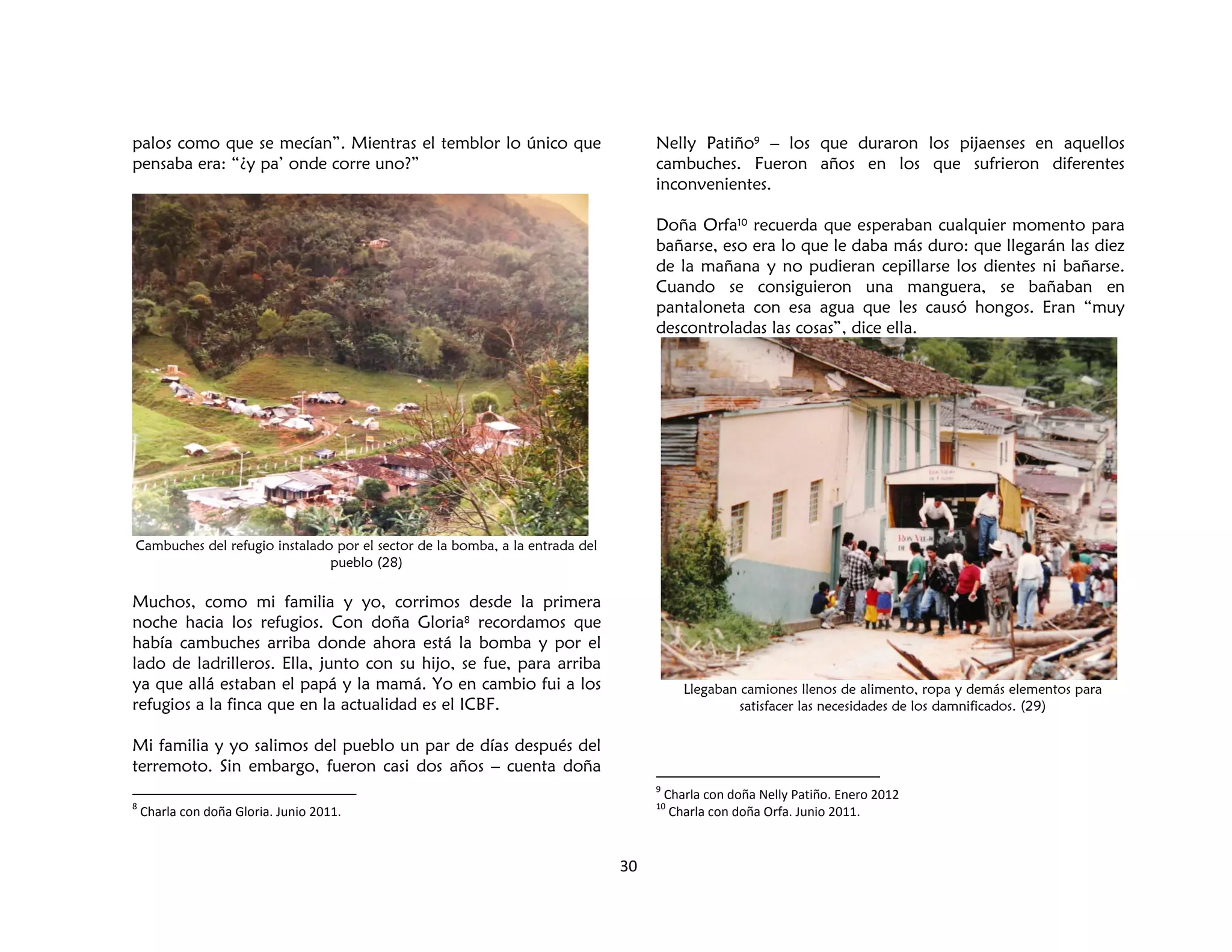 30
palos como que se mecían”. Mientras el temblor lo único que
pensaba era: “¿y pa’ onde corre uno?”
Cambuches del refugio instalado por el sector de la bomba, a la entrada del
pueblo (28)
Muchos, como mi familia y yo, corrimos desde la primera
noche hacia los refugios. Con doña Gloria8 recordamos que
había cambuches arriba donde ahora está la bomba y por el
lado de ladrilleros. Ella, junto con su hijo, se fue, para arriba
ya que allá estaban el papá y la mamá. Yo en cambio fui a los
refugios a la finca que en la actualidad es el ICBF.
Mi familia y yo salimos del pueblo un par de días después del
terremoto. Sin embargo, fueron casi dos años – cuenta doña
8
Charla con doña Gloria. Junio 2011.
Nelly Patiño9 – los que duraron los pijaenses en aquellos
cambuches. Fueron años en los que sufrieron diferentes
inconvenientes.
Doña Orfa10 recuerda que esperaban cualquier momento para
bañarse, eso era lo que le daba más duro: que llegarán las diez
de la mañana y no pudieran cepillarse los dientes ni bañarse.
Cuando se consiguieron una manguera, se bañaban en
pantaloneta con esa agua que les causó hongos. Eran “muy
descontroladas las cosas”, dice ella.
Llegaban camiones llenos de alimento, ropa y demás elementos para
satisfacer las necesidades de los damnificados. (29)
9
Charla con doña Nelly Patiño. Enero 2012
10
Charla con doña Orfa. Junio 2011.
 