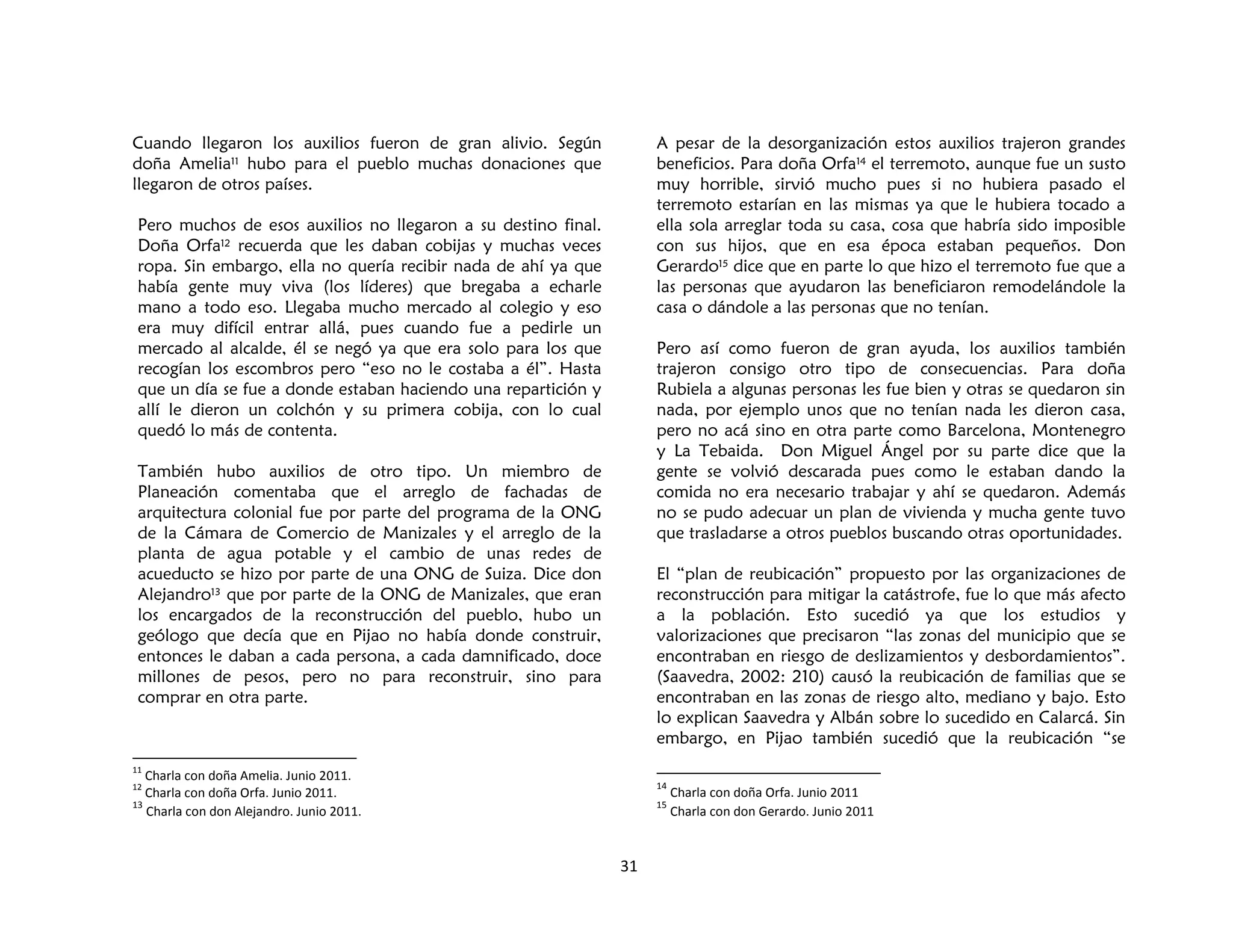 31
Cuando llegaron los auxilios fueron de gran alivio. Según
doña Amelia11 hubo para el pueblo muchas donaciones que
llegaron de otros países.
Pero muchos de esos auxilios no llegaron a su destino final.
Doña Orfa12 recuerda que les daban cobijas y muchas veces
ropa. Sin embargo, ella no quería recibir nada de ahí ya que
había gente muy viva (los líderes) que bregaba a echarle
mano a todo eso. Llegaba mucho mercado al colegio y eso
era muy difícil entrar allá, pues cuando fue a pedirle un
mercado al alcalde, él se negó ya que era solo para los que
recogían los escombros pero “eso no le costaba a él”. Hasta
que un día se fue a donde estaban haciendo una repartición y
allí le dieron un colchón y su primera cobija, con lo cual
quedó lo más de contenta.
También hubo auxilios de otro tipo. Un miembro de
Planeación comentaba que el arreglo de fachadas de
arquitectura colonial fue por parte del programa de la ONG
de la Cámara de Comercio de Manizales y el arreglo de la
planta de agua potable y el cambio de unas redes de
acueducto se hizo por parte de una ONG de Suiza. Dice don
Alejandro13 que por parte de la ONG de Manizales, que eran
los encargados de la reconstrucción del pueblo, hubo un
geólogo que decía que en Pijao no había donde construir,
entonces le daban a cada persona, a cada damnificado, doce
millones de pesos, pero no para reconstruir, sino para
comprar en otra parte.
11
Charla con doña Amelia. Junio 2011.
12
Charla con doña Orfa. Junio 2011.
13
Charla con don Alejandro. Junio 2011.
A pesar de la desorganización estos auxilios trajeron grandes
beneficios. Para doña Orfa14 el terremoto, aunque fue un susto
muy horrible, sirvió mucho pues si no hubiera pasado el
terremoto estarían en las mismas ya que le hubiera tocado a
ella sola arreglar toda su casa, cosa que habría sido imposible
con sus hijos, que en esa época estaban pequeños. Don
Gerardo15 dice que en parte lo que hizo el terremoto fue que a
las personas que ayudaron las beneficiaron remodelándole la
casa o dándole a las personas que no tenían.
Pero así como fueron de gran ayuda, los auxilios también
trajeron consigo otro tipo de consecuencias. Para doña
Rubiela a algunas personas les fue bien y otras se quedaron sin
nada, por ejemplo unos que no tenían nada les dieron casa,
pero no acá sino en otra parte como Barcelona, Montenegro
y La Tebaida. Don Miguel Ángel por su parte dice que la
gente se volvió descarada pues como le estaban dando la
comida no era necesario trabajar y ahí se quedaron. Además
no se pudo adecuar un plan de vivienda y mucha gente tuvo
que trasladarse a otros pueblos buscando otras oportunidades.
El “plan de reubicación” propuesto por las organizaciones de
reconstrucción para mitigar la catástrofe, fue lo que más afecto
a la población. Esto sucedió ya que los estudios y
valorizaciones que precisaron “las zonas del municipio que se
encontraban en riesgo de deslizamientos y desbordamientos”.
(Saavedra, 2002: 210) causó la reubicación de familias que se
encontraban en las zonas de riesgo alto, mediano y bajo. Esto
lo explican Saavedra y Albán sobre lo sucedido en Calarcá. Sin
embargo, en Pijao también sucedió que la reubicación “se
14
Charla con doña Orfa. Junio 2011
15
Charla con don Gerardo. Junio 2011
 
