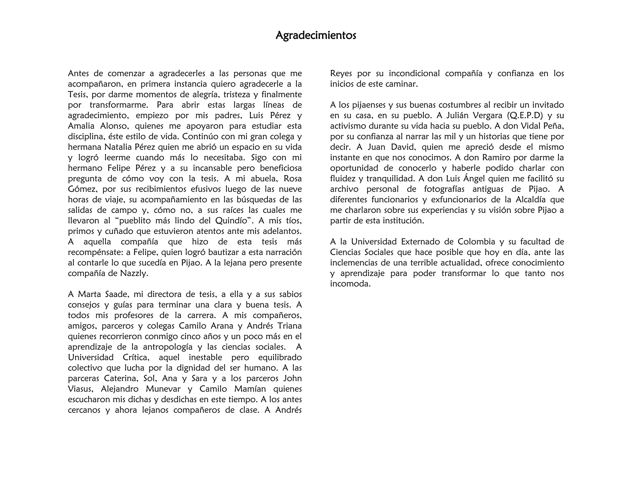 Agradecimientos
Antes de comenzar a agradecerles a las personas que me
acompañaron, en primera instancia quiero agradecerle a la
Tesis, por darme momentos de alegría, tristeza y finalmente
por transformarme. Para abrir estas largas líneas de
agradecimiento, empiezo por mis padres, Luis Pérez y
Amalia Alonso, quienes me apoyaron para estudiar esta
disciplina, éste estilo de vida. Continúo con mi gran colega y
hermana Natalia Pérez quien me abrió un espacio en su vida
y logró leerme cuando más lo necesitaba. Sigo con mi
hermano Felipe Pérez y a su incansable pero beneficiosa
pregunta de cómo voy con la tesis. A mi abuela, Rosa
Gómez, por sus recibimientos efusivos luego de las nueve
horas de viaje, su acompañamiento en las búsquedas de las
salidas de campo y, cómo no, a sus raíces las cuales me
llevaron al “pueblito más lindo del Quindío”. A mis tíos,
primos y cuñado que estuvieron atentos ante mis adelantos.
A aquella compañía que hizo de esta tesis más
recompénsate: a Felipe, quien logró bautizar a esta narración
al contarle lo que sucedía en Pijao. A la lejana pero presente
compañía de Nazzly.
A Marta Saade, mi directora de tesis, a ella y a sus sabios
consejos y guías para terminar una clara y buena tesis. A
todos mis profesores de la carrera. A mis compañeros,
amigos, parceros y colegas Camilo Arana y Andrés Triana
quienes recorrieron conmigo cinco años y un poco más en el
aprendizaje de la antropología y las ciencias sociales. A
Universidad Crítica, aquel inestable pero equilibrado
colectivo que lucha por la dignidad del ser humano. A las
parceras Caterina, Sol, Ana y Sara y a los parceros John
Viasus, Alejandro Munevar y Camilo Mamían quienes
escucharon mis dichas y desdichas en este tiempo. A los antes
cercanos y ahora lejanos compañeros de clase. A Andrés
Reyes por su incondicional compañía y confianza en los
inicios de este caminar.
A los pijaenses y sus buenas costumbres al recibir un invitado
en su casa, en su pueblo. A Julián Vergara (Q.E.P.D) y su
activismo durante su vida hacia su pueblo. A don Vidal Peña,
por su confianza al narrar las mil y un historias que tiene por
decir. A Juan David, quien me apreció desde el mismo
instante en que nos conocimos. A don Ramiro por darme la
oportunidad de conocerlo y haberle podido charlar con
fluidez y tranquilidad. A don Luis Ángel quien me facilitó su
archivo personal de fotografías antiguas de Pijao. A
diferentes funcionarios y exfuncionarios de la Alcaldía que
me charlaron sobre sus experiencias y su visión sobre Pijao a
partir de esta institución.
A la Universidad Externado de Colombia y su facultad de
Ciencias Sociales que hace posible que hoy en día, ante las
inclemencias de una terrible actualidad, ofrece conocimiento
y aprendizaje para poder transformar lo que tanto nos
incomoda.
 