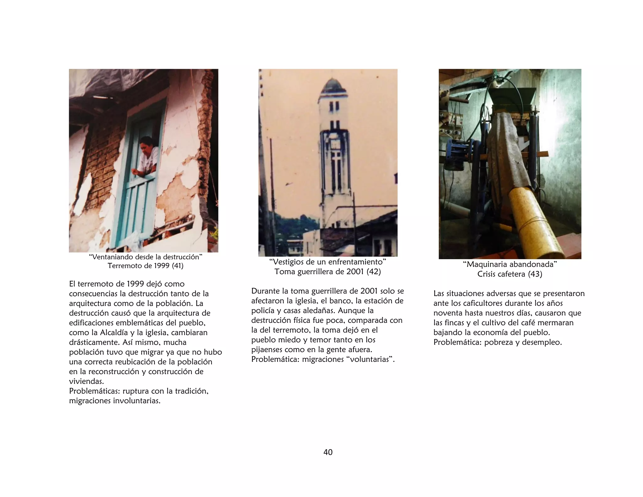 40
“Ventaniando desde la destrucción”
Terremoto de 1999 (41)
El terremoto de 1999 dejó como
consecuencias la destrucción tanto de la
arquitectura como de la población. La
destrucción causó que la arquitectura de
edificaciones emblemáticas del pueblo,
como la Alcaldía y la iglesia, cambiaran
drásticamente. Así mismo, mucha
población tuvo que migrar ya que no hubo
una correcta reubicación de la población
en la reconstrucción y construcción de
viviendas.
Problemáticas: ruptura con la tradición,
migraciones involuntarias.
“Vestigios de un enfrentamiento”
Toma guerrillera de 2001 (42)
Durante la toma guerrillera de 2001 solo se
afectaron la iglesia, el banco, la estación de
policía y casas aledañas. Aunque la
destrucción física fue poca, comparada con
la del terremoto, la toma dejó en el
pueblo miedo y temor tanto en los
pijaenses como en la gente afuera.
Problemática: migraciones “voluntarias”.
“Maquinaria abandonada”
Crisis cafetera (43)
Las situaciones adversas que se presentaron
ante los caficultores durante los años
noventa hasta nuestros días, causaron que
las fincas y el cultivo del café mermaran
bajando la economía del pueblo.
Problemática: pobreza y desempleo.
 