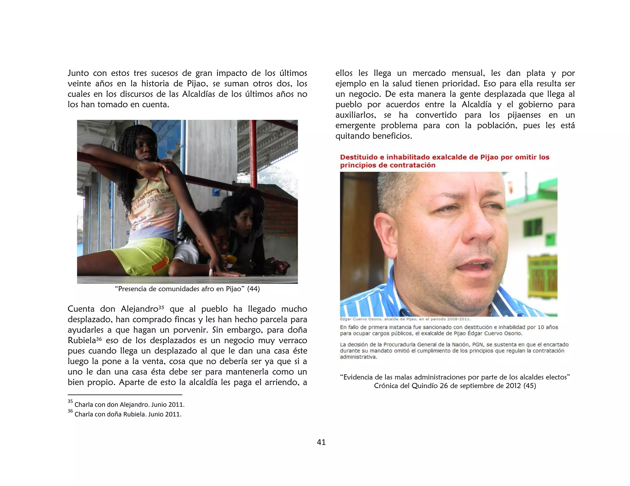 41
Junto con estos tres sucesos de gran impacto de los últimos
veinte años en la historia de Pijao, se suman otros dos, los
cuales en los discursos de las Alcaldías de los últimos años no
los han tomado en cuenta.
“Presencia de comunidades afro en Pijao” (44)
Cuenta don Alejandro35 que al pueblo ha llegado mucho
desplazado, han comprado fincas y les han hecho parcela para
ayudarles a que hagan un porvenir. Sin embargo, para doña
Rubiela36 eso de los desplazados es un negocio muy verraco
pues cuando llega un desplazado al que le dan una casa éste
luego la pone a la venta, cosa que no debería ser ya que si a
uno le dan una casa ésta debe ser para mantenerla como un
bien propio. Aparte de esto la alcaldía les paga el arriendo, a
35
Charla con don Alejandro. Junio 2011.
36
Charla con doña Rubiela. Junio 2011.
ellos les llega un mercado mensual, les dan plata y por
ejemplo en la salud tienen prioridad. Eso para ella resulta ser
un negocio. De esta manera la gente desplazada que llega al
pueblo por acuerdos entre la Alcaldía y el gobierno para
auxiliarlos, se ha convertido para los pijaenses en un
emergente problema para con la población, pues les está
quitando beneficios.
“Evidencia de las malas administraciones por parte de los alcaldes electos”
Crónica del Quindío 26 de septiembre de 2012 (45)
 