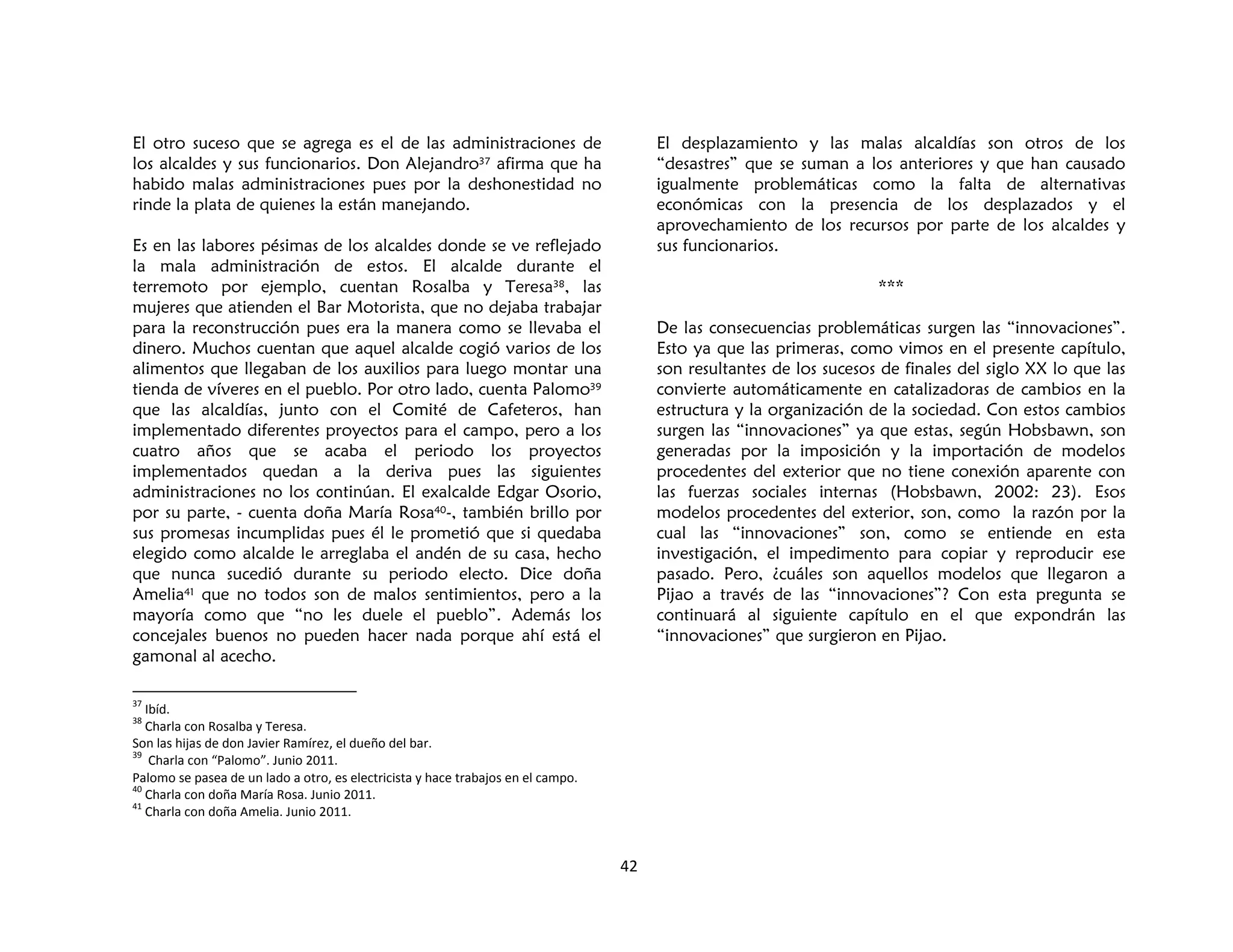 42
El otro suceso que se agrega es el de las administraciones de
los alcaldes y sus funcionarios. Don Alejandro37 afirma que ha
habido malas administraciones pues por la deshonestidad no
rinde la plata de quienes la están manejando.
Es en las labores pésimas de los alcaldes donde se ve reflejado
la mala administración de estos. El alcalde durante el
terremoto por ejemplo, cuentan Rosalba y Teresa38, las
mujeres que atienden el Bar Motorista, que no dejaba trabajar
para la reconstrucción pues era la manera como se llevaba el
dinero. Muchos cuentan que aquel alcalde cogió varios de los
alimentos que llegaban de los auxilios para luego montar una
tienda de víveres en el pueblo. Por otro lado, cuenta Palomo39
que las alcaldías, junto con el Comité de Cafeteros, han
implementado diferentes proyectos para el campo, pero a los
cuatro años que se acaba el periodo los proyectos
implementados quedan a la deriva pues las siguientes
administraciones no los continúan. El exalcalde Edgar Osorio,
por su parte, - cuenta doña María Rosa40-, también brillo por
sus promesas incumplidas pues él le prometió que si quedaba
elegido como alcalde le arreglaba el andén de su casa, hecho
que nunca sucedió durante su periodo electo. Dice doña
Amelia41 que no todos son de malos sentimientos, pero a la
mayoría como que “no les duele el pueblo”. Además los
concejales buenos no pueden hacer nada porque ahí está el
gamonal al acecho.
37
Ibíd.
38
Charla con Rosalba y Teresa.
Son las hijas de don Javier Ramírez, el dueño del bar.
39
Charla con “Palomo”. Junio 2011.
Palomo se pasea de un lado a otro, es electricista y hace trabajos en el campo.
40
Charla con doña María Rosa. Junio 2011.
41
Charla con doña Amelia. Junio 2011.
El desplazamiento y las malas alcaldías son otros de los
“desastres” que se suman a los anteriores y que han causado
igualmente problemáticas como la falta de alternativas
económicas con la presencia de los desplazados y el
aprovechamiento de los recursos por parte de los alcaldes y
sus funcionarios.
***
De las consecuencias problemáticas surgen las “innovaciones”.
Esto ya que las primeras, como vimos en el presente capítulo,
son resultantes de los sucesos de finales del siglo XX lo que las
convierte automáticamente en catalizadoras de cambios en la
estructura y la organización de la sociedad. Con estos cambios
surgen las “innovaciones” ya que estas, según Hobsbawn, son
generadas por la imposición y la importación de modelos
procedentes del exterior que no tiene conexión aparente con
las fuerzas sociales internas (Hobsbawn, 2002: 23). Esos
modelos procedentes del exterior, son, como la razón por la
cual las “innovaciones” son, como se entiende en esta
investigación, el impedimento para copiar y reproducir ese
pasado. Pero, ¿cuáles son aquellos modelos que llegaron a
Pijao a través de las “innovaciones”? Con esta pregunta se
continuará al siguiente capítulo en el que expondrán las
“innovaciones” que surgieron en Pijao.
 