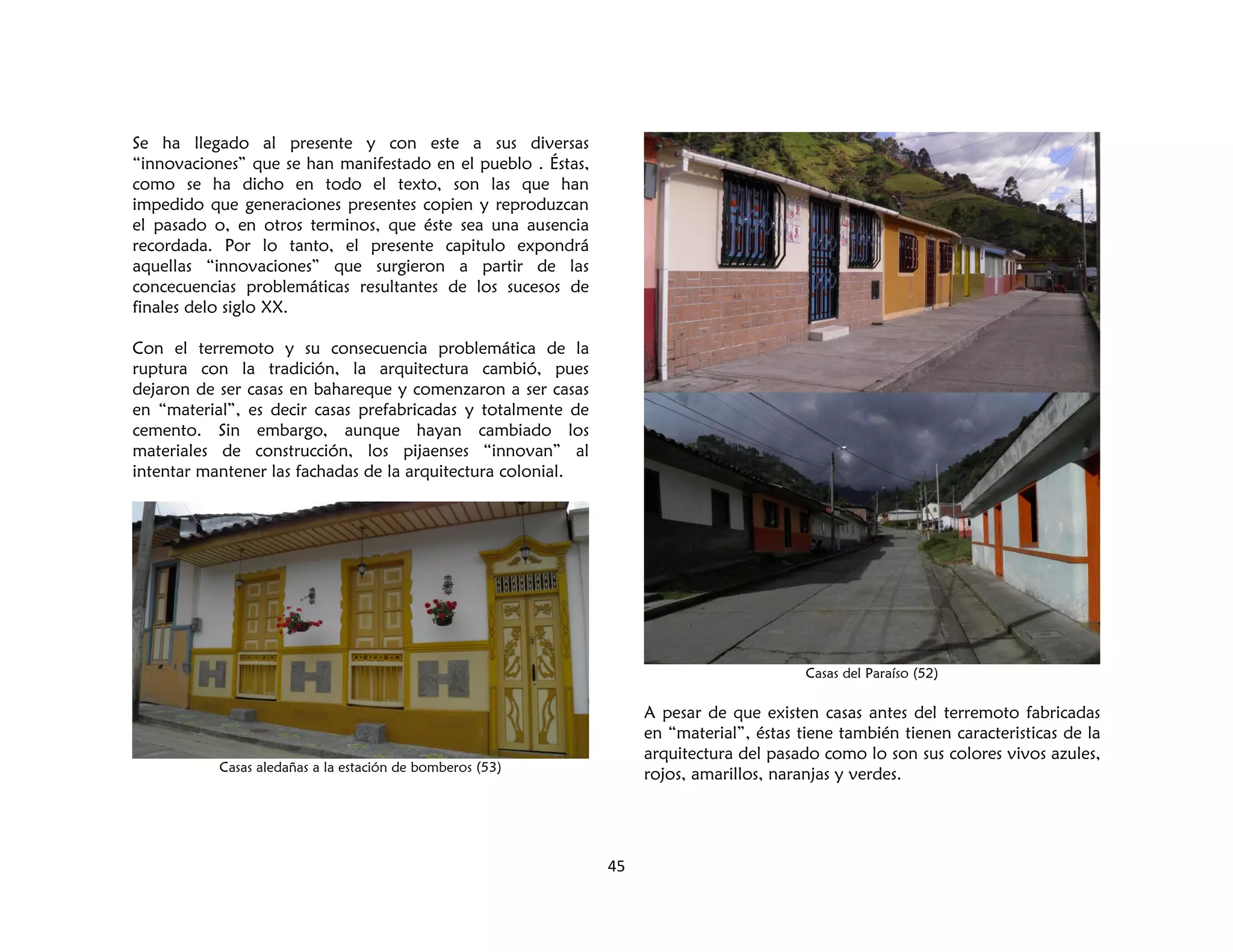 45
Se ha llegado al presente y con este a sus diversas
“innovaciones” que se han manifestado en el pueblo . Éstas,
como se ha dicho en todo el texto, son las que han
impedido que generaciones presentes copien y reproduzcan
el pasado o, en otros terminos, que éste sea una ausencia
recordada. Por lo tanto, el presente capitulo expondrá
aquellas “innovaciones” que surgieron a partir de las
concecuencias problemáticas resultantes de los sucesos de
finales delo siglo XX.
Con el terremoto y su consecuencia problemática de la
ruptura con la tradición, la arquitectura cambió, pues
dejaron de ser casas en bahareque y comenzaron a ser casas
en “material”, es decir casas prefabricadas y totalmente de
cemento. Sin embargo, aunque hayan cambiado los
materiales de construcción, los pijaenses “innovan” al
intentar mantener las fachadas de la arquitectura colonial.
Casas aledañas a la estación de bomberos (53)
Casas del Paraíso (52)
A pesar de que existen casas antes del terremoto fabricadas
en “material”, éstas tiene también tienen caracteristicas de la
arquitectura del pasado como lo son sus colores vivos azules,
rojos, amarillos, naranjas y verdes.
 