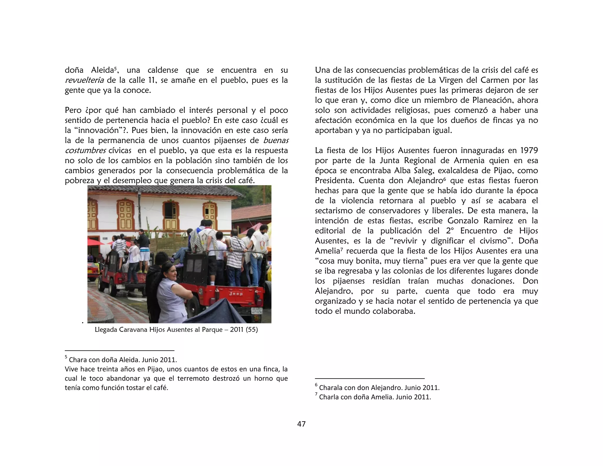 47
doña Aleida5, una caldense que se encuentra en su
revuelteria de la calle 11, se amañe en el pueblo, pues es la
gente que ya la conoce.
Pero ¿por qué han cambiado el interés personal y el poco
sentido de pertenencia hacia el pueblo? En este caso ¿cuál es
la “innovación”?. Pues bien, la innovación en este caso sería
la de la permanencia de unos cuantos pijaenses de buenas
costumbres cívicas en el pueblo, ya que esta es la respuesta
no solo de los cambios en la población sino también de los
cambios generados por la consecuencia problemática de la
pobreza y el desempleo que genera la crisis del café.
.
Llegada Caravana Hijos Ausentes al Parque – 2011 (55)
5
Chara con doña Aleida. Junio 2011.
Vive hace treinta años en Pijao, unos cuantos de estos en una finca, la
cual le toco abandonar ya que el terremoto destrozó un horno que
tenía como función tostar el café.
Una de las consecuencias problemáticas de la crisis del café es
la sustitución de las fiestas de La Virgen del Carmen por las
fiestas de los Hijos Ausentes pues las primeras dejaron de ser
lo que eran y, como dice un miembro de Planeación, ahora
solo son actividades religiosas, pues comenzó a haber una
afectación económica en la que los dueños de fincas ya no
aportaban y ya no participaban igual.
La fiesta de los Hijos Ausentes fueron innaguradas en 1979
por parte de la Junta Regional de Armenia quien en esa
época se encontraba Alba Saleg, exalcaldesa de Pijao, como
Presidenta. Cuenta don Alejandro6 que estas fiestas fueron
hechas para que la gente que se había ido durante la época
de la violencia retornara al pueblo y así se acabara el
sectarismo de conservadores y liberales. De esta manera, la
intención de estas fiestas, escribe Gonzalo Ramirez en la
editorial de la publicación del 2° Encuentro de Hijos
Ausentes, es la de “revivir y dignificar el civismo”. Doña
Amelia7 recuerda que la fiesta de los Hijos Ausentes era una
“cosa muy bonita, muy tierna” pues era ver que la gente que
se iba regresaba y las colonias de los diferentes lugares donde
los pijaenses residían traían muchas donaciones. Don
Alejandro, por su parte, cuenta que todo era muy
organizado y se hacia notar el sentido de pertenencia ya que
todo el mundo colaboraba.
6
Charala con don Alejandro. Junio 2011.
7
Charla con doña Amelia. Junio 2011.
 
