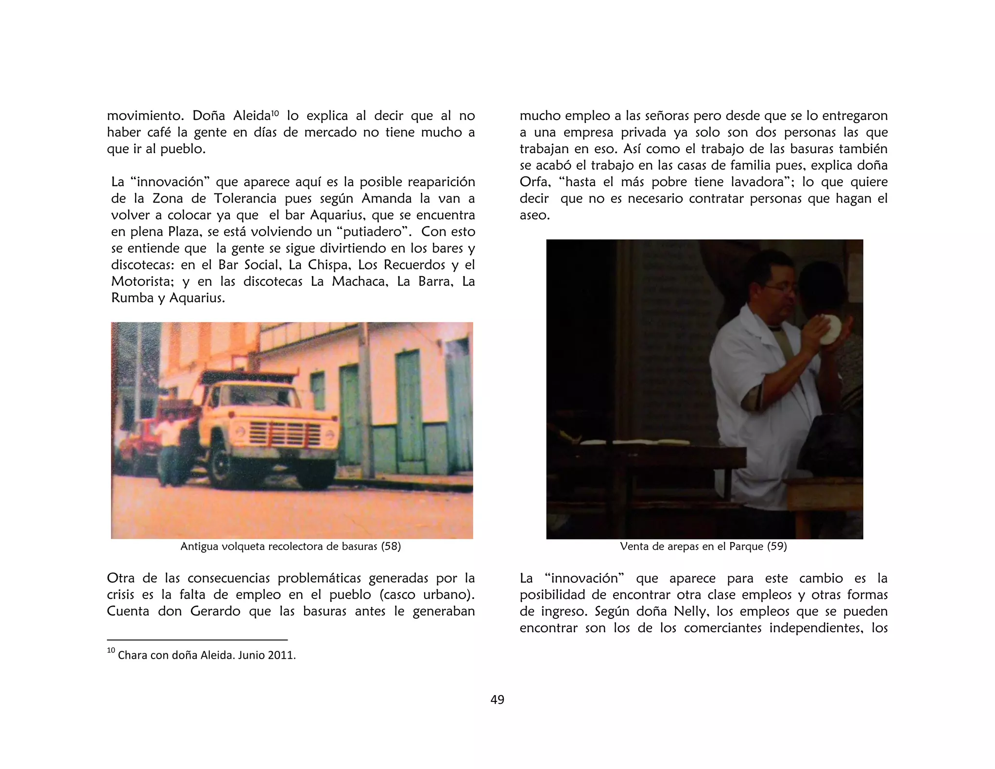 49
movimiento. Doña Aleida10 lo explica al decir que al no
haber café la gente en días de mercado no tiene mucho a
que ir al pueblo.
La “innovación” que aparece aquí es la posible reaparición
de la Zona de Tolerancia pues según Amanda la van a
volver a colocar ya que el bar Aquarius, que se encuentra
en plena Plaza, se está volviendo un “putiadero”. Con esto
se entiende que la gente se sigue divirtiendo en los bares y
discotecas: en el Bar Social, La Chispa, Los Recuerdos y el
Motorista; y en las discotecas La Machaca, La Barra, La
Rumba y Aquarius.
Antigua volqueta recolectora de basuras (58)
Otra de las consecuencias problemáticas generadas por la
crisis es la falta de empleo en el pueblo (casco urbano).
Cuenta don Gerardo que las basuras antes le generaban
10
Chara con doña Aleida. Junio 2011.
mucho empleo a las señoras pero desde que se lo entregaron
a una empresa privada ya solo son dos personas las que
trabajan en eso. Así como el trabajo de las basuras también
se acabó el trabajo en las casas de familia pues, explica doña
Orfa, “hasta el más pobre tiene lavadora”; lo que quiere
decir que no es necesario contratar personas que hagan el
aseo.
Venta de arepas en el Parque (59)
La “innovación” que aparece para este cambio es la
posibilidad de encontrar otra clase empleos y otras formas
de ingreso. Según doña Nelly, los empleos que se pueden
encontrar son los de los comerciantes independientes, los
 