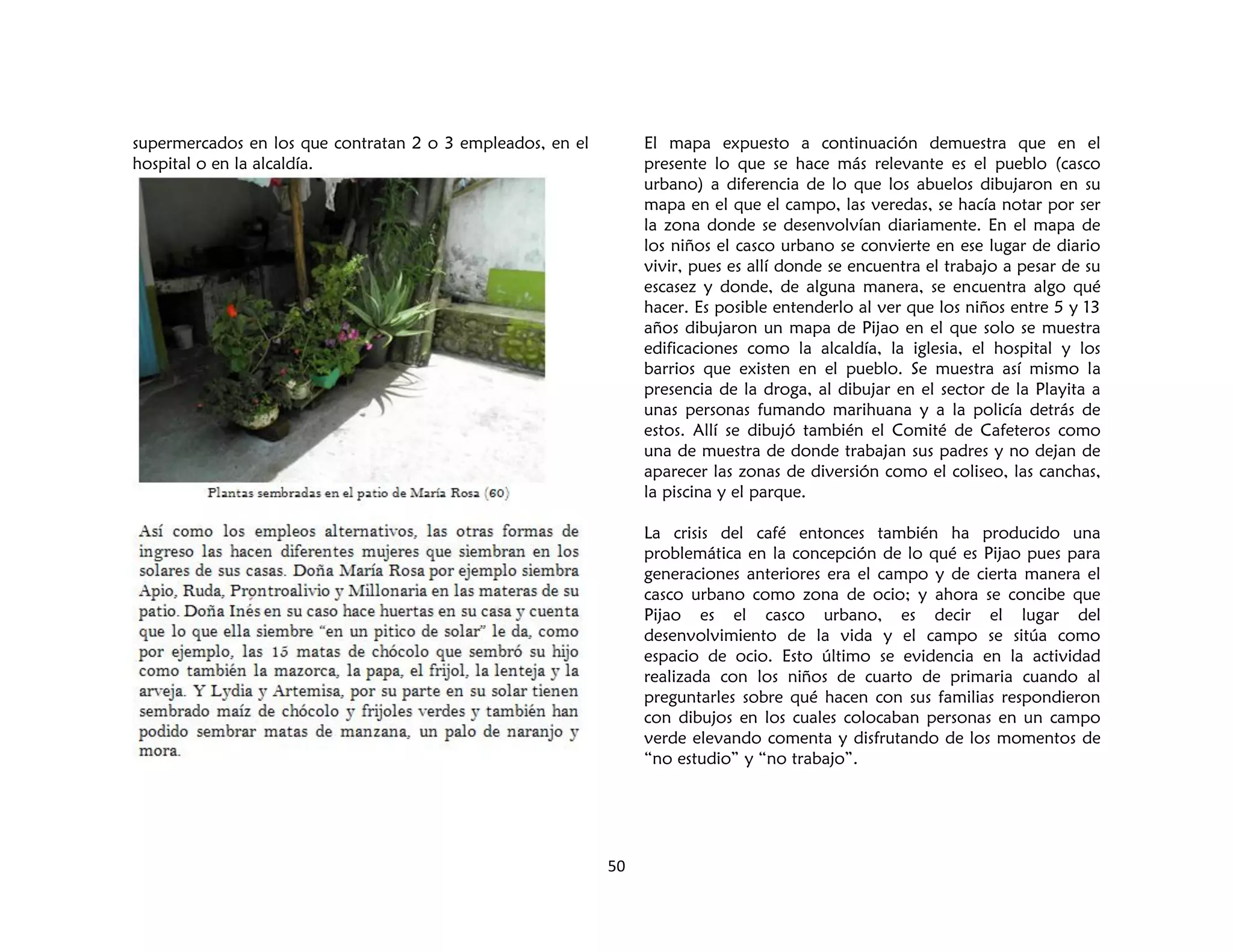 50
supermercados en los que contratan 2 o 3 empleados, en el
hospital o en la alcaldía.
El mapa expuesto a continuación demuestra que en el
presente lo que se hace más relevante es el pueblo (casco
urbano) a diferencia de lo que los abuelos dibujaron en su
mapa en el que el campo, las veredas, se hacía notar por ser
la zona donde se desenvolvían diariamente. En el mapa de
los niños el casco urbano se convierte en ese lugar de diario
vivir, pues es allí donde se encuentra el trabajo a pesar de su
escasez y donde, de alguna manera, se encuentra algo qué
hacer. Es posible entenderlo al ver que los niños entre 5 y 13
años dibujaron un mapa de Pijao en el que solo se muestra
edificaciones como la alcaldía, la iglesia, el hospital y los
barrios que existen en el pueblo. Se muestra así mismo la
presencia de la droga, al dibujar en el sector de la Playita a
unas personas fumando marihuana y a la policía detrás de
estos. Allí se dibujó también el Comité de Cafeteros como
una de muestra de donde trabajan sus padres y no dejan de
aparecer las zonas de diversión como el coliseo, las canchas,
la piscina y el parque.
La crisis del café entonces también ha producido una
problemática en la concepción de lo qué es Pijao pues para
generaciones anteriores era el campo y de cierta manera el
casco urbano como zona de ocio; y ahora se concibe que
Pijao es el casco urbano, es decir el lugar del
desenvolvimiento de la vida y el campo se sitúa como
espacio de ocio. Esto último se evidencia en la actividad
realizada con los niños de cuarto de primaria cuando al
preguntarles sobre qué hacen con sus familias respondieron
con dibujos en los cuales colocaban personas en un campo
verde elevando comenta y disfrutando de los momentos de
“no estudio” y “no trabajo”.
 