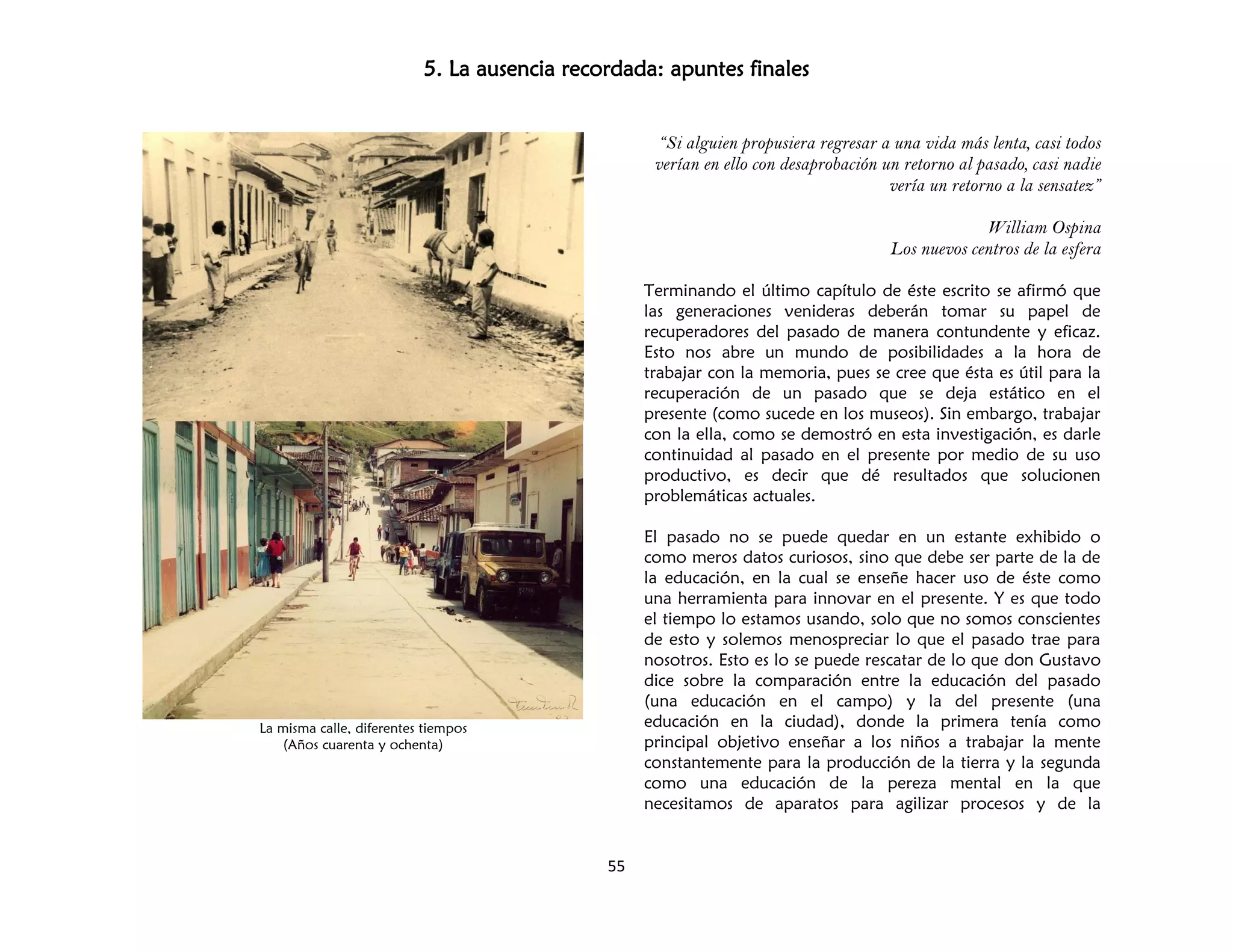 5. La ausencia recordada: apuntes finales
55
La misma calle, diferentes tiempos
(Años cuarenta y ochenta)
“Si alguien propusiera regresar a una vida más lenta, casi todos
verían en ello con desaprobación un retorno al pasado, casi nadie
vería un retorno a la sensatez”
William Ospina
Los nuevos centros de la esfera
Terminando el último capítulo de éste escrito se afirmó que
las generaciones venideras deberán tomar su papel de
recuperadores del pasado de manera contundente y eficaz.
Esto nos abre un mundo de posibilidades a la hora de
trabajar con la memoria, pues se cree que ésta es útil para la
recuperación de un pasado que se deja estático en el
presente (como sucede en los museos). Sin embargo, trabajar
con la ella, como se demostró en esta investigación, es darle
continuidad al pasado en el presente por medio de su uso
productivo, es decir que dé resultados que solucionen
problemáticas actuales.
El pasado no se puede quedar en un estante exhibido o
como meros datos curiosos, sino que debe ser parte de la de
la educación, en la cual se enseñe hacer uso de éste como
una herramienta para innovar en el presente. Y es que todo
el tiempo lo estamos usando, solo que no somos conscientes
de esto y solemos menospreciar lo que el pasado trae para
nosotros. Esto es lo se puede rescatar de lo que don Gustavo
dice sobre la comparación entre la educación del pasado
(una educación en el campo) y la del presente (una
educación en la ciudad), donde la primera tenía como
principal objetivo enseñar a los niños a trabajar la mente
constantemente para la producción de la tierra y la segunda
como una educación de la pereza mental en la que
necesitamos de aparatos para agilizar procesos y de la
 