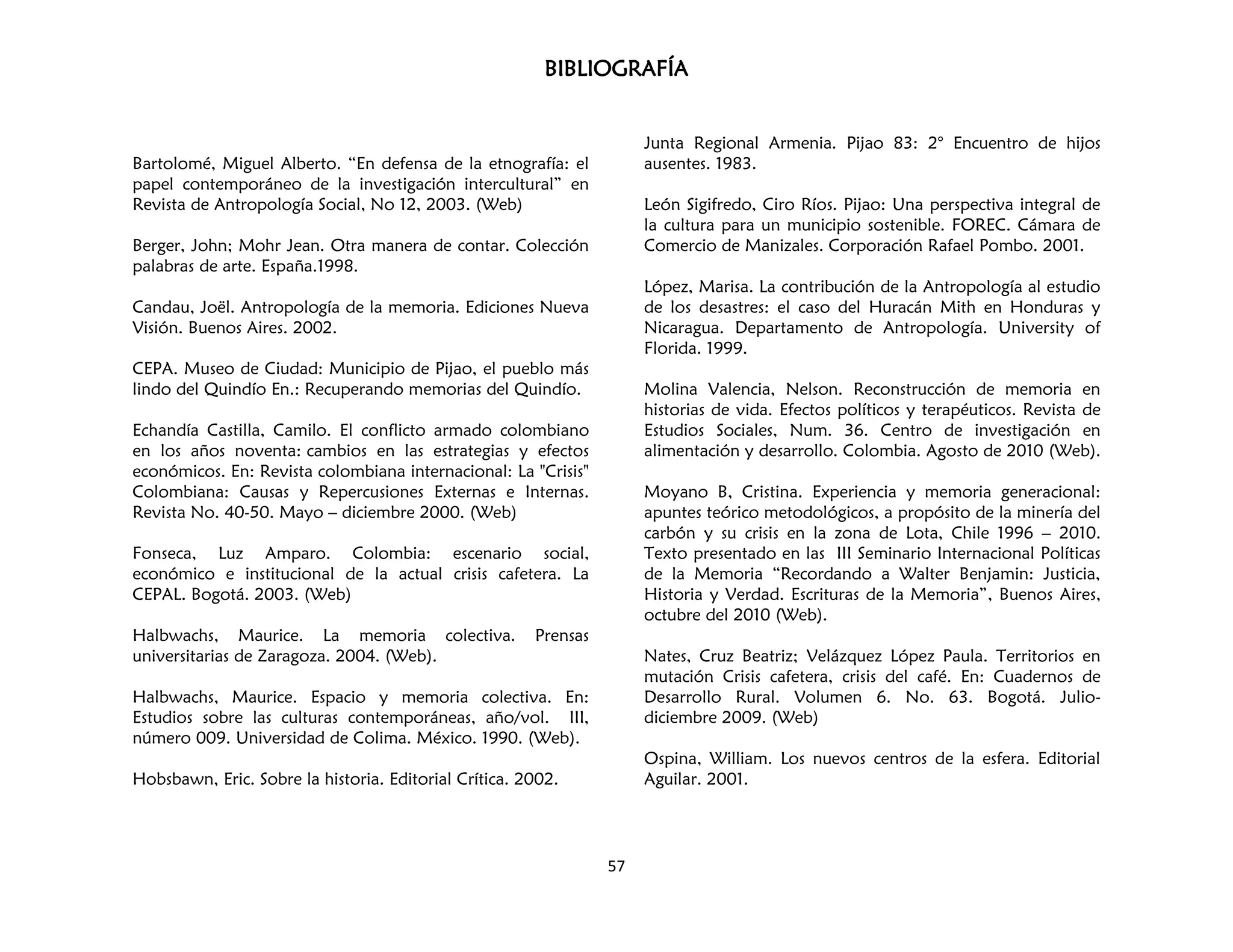 BIBLIOGRAFÍA
57
Bartolomé, Miguel Alberto. “En defensa de la etnografía: el
papel contemporáneo de la investigación intercultural” en
Revista de Antropología Social, No 12, 2003. (Web)
Berger, John; Mohr Jean. Otra manera de contar. Colección
palabras de arte. España.1998.
Candau, Joël. Antropología de la memoria. Ediciones Nueva
Visión. Buenos Aires. 2002.
CEPA. Museo de Ciudad: Municipio de Pijao, el pueblo más
lindo del Quindío En.: Recuperando memorias del Quindío.
Echandía Castilla, Camilo. El conflicto armado colombiano
en los años noventa: cambios en las estrategias y efectos
económicos. En: Revista colombiana internacional: La "Crisis"
Colombiana: Causas y Repercusiones Externas e Internas.
Revista No. 40-50. Mayo – diciembre 2000. (Web)
Fonseca, Luz Amparo. Colombia: escenario social,
económico e institucional de la actual crisis cafetera. La
CEPAL. Bogotá. 2003. (Web)
Halbwachs, Maurice. La memoria colectiva. Prensas
universitarias de Zaragoza. 2004. (Web).
Halbwachs, Maurice. Espacio y memoria colectiva. En:
Estudios sobre las culturas contemporáneas, año/vol. III,
número 009. Universidad de Colima. México. 1990. (Web).
Hobsbawn, Eric. Sobre la historia. Editorial Crítica. 2002.
Junta Regional Armenia. Pijao 83: 2° Encuentro de hijos
ausentes. 1983.
León Sigifredo, Ciro Ríos. Pijao: Una perspectiva integral de
la cultura para un municipio sostenible. FOREC. Cámara de
Comercio de Manizales. Corporación Rafael Pombo. 2001.
López, Marisa. La contribución de la Antropología al estudio
de los desastres: el caso del Huracán Mith en Honduras y
Nicaragua. Departamento de Antropología. University of
Florida. 1999.
Molina Valencia, Nelson. Reconstrucción de memoria en
historias de vida. Efectos políticos y terapéuticos. Revista de
Estudios Sociales, Num. 36. Centro de investigación en
alimentación y desarrollo. Colombia. Agosto de 2010 (Web).
Moyano B, Cristina. Experiencia y memoria generacional:
apuntes teórico metodológicos, a propósito de la minería del
carbón y su crisis en la zona de Lota, Chile 1996 – 2010.
Texto presentado en las III Seminario Internacional Políticas
de la Memoria “Recordando a Walter Benjamin: Justicia,
Historia y Verdad. Escrituras de la Memoria”, Buenos Aires,
octubre del 2010 (Web).
Nates, Cruz Beatriz; Velázquez López Paula. Territorios en
mutación Crisis cafetera, crisis del café. En: Cuadernos de
Desarrollo Rural. Volumen 6. No. 63. Bogotá. Julio-
diciembre 2009. (Web)
Ospina, William. Los nuevos centros de la esfera. Editorial
Aguilar. 2001.
 