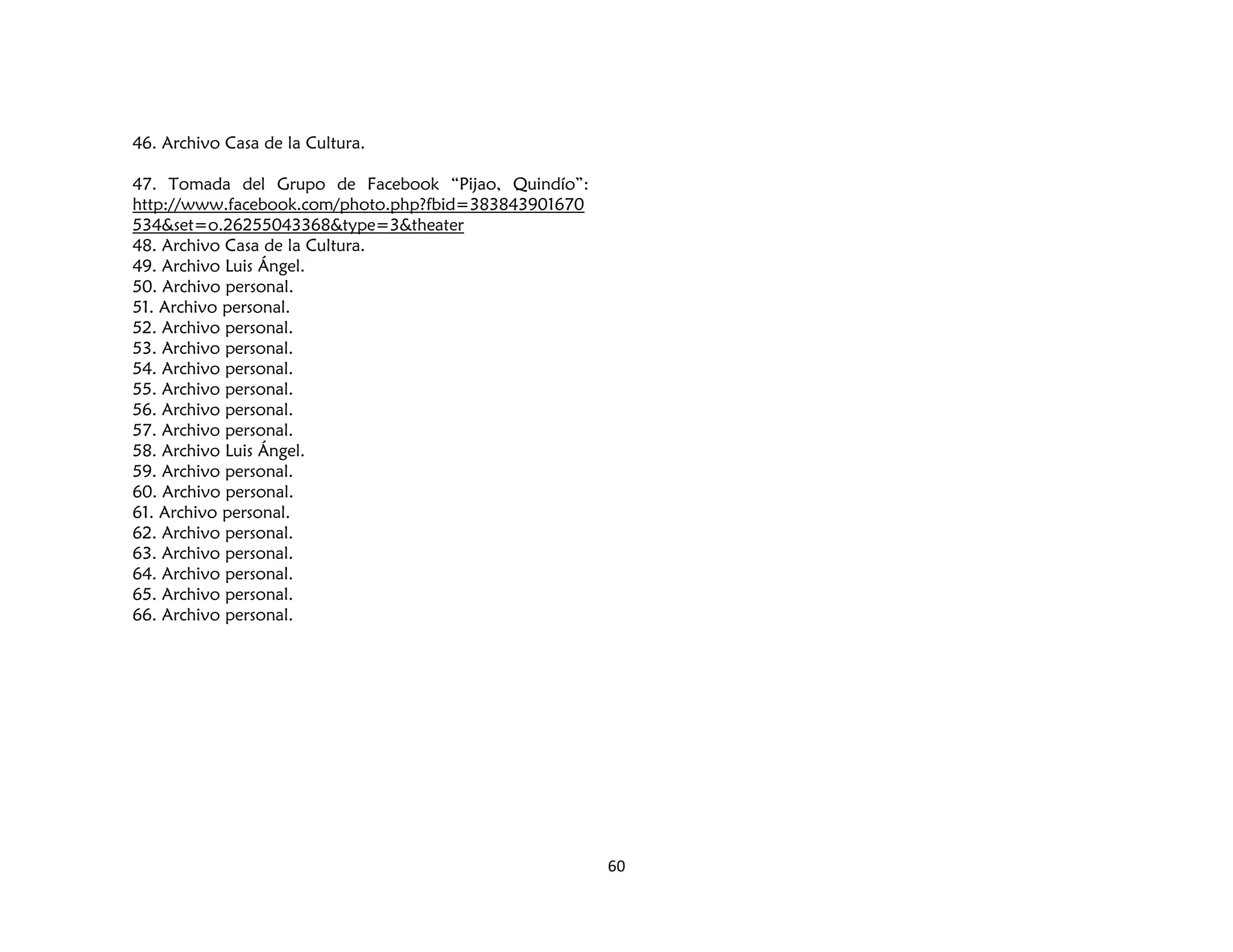 60
46. Archivo Casa de la Cultura.
47. Tomada del Grupo de Facebook “Pijao, Quindío”:
http://www.facebook.com/photo.php?fbid=383843901670
534&set=o.26255043368&type=3&theater
48. Archivo Casa de la Cultura.
49. Archivo Luis Ángel.
50. Archivo personal.
51. Archivo personal.
52. Archivo personal.
53. Archivo personal.
54. Archivo personal.
55. Archivo personal.
56. Archivo personal.
57. Archivo personal.
58. Archivo Luis Ángel.
59. Archivo personal.
60. Archivo personal.
61. Archivo personal.
62. Archivo personal.
63. Archivo personal.
64. Archivo personal.
65. Archivo personal.
66. Archivo personal.
 
