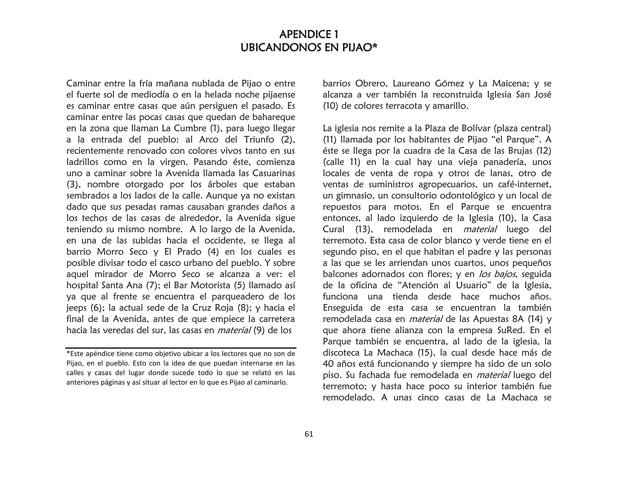 APENDICE 1
UBICANDONOS EN PIJAO*
61
Caminar entre la fría mañana nublada de Pijao o entre
el fuerte sol de mediodía o en la helada noche pijaense
es caminar entre casas que aún persiguen el pasado. Es
caminar entre las pocas casas que quedan de bahareque
en la zona que llaman La Cumbre (1), para luego llegar
a la entrada del pueblo: al Arco del Triunfo (2),
recientemente renovado con colores vivos tanto en sus
ladrillos como en la virgen. Pasando éste, comienza
uno a caminar sobre la Avenida llamada las Casuarinas
(3), nombre otorgado por los árboles que estaban
sembrados a los lados de la calle. Aunque ya no existan
dado que sus pesadas ramas causaban grandes daños a
los techos de las casas de alrededor, la Avenida sigue
teniendo su mismo nombre. A lo largo de la Avenida,
en una de las subidas hacia el occidente, se llega al
barrio Morro Seco y El Prado (4) en los cuales es
posible divisar todo el casco urbano del pueblo. Y sobre
aquel mirador de Morro Seco se alcanza a ver: el
hospital Santa Ana (7); el Bar Motorista (5) llamado así
ya que al frente se encuentra el parqueadero de los
jeeps (6); la actual sede de la Cruz Roja (8); y hacia el
final de la Avenida, antes de que empiece la carretera
hacia las veredas del sur, las casas en material (9) de los
*Este apéndice tiene como objetivo ubicar a los lectores que no son de
Pijao, en el pueblo. Esto con la idea de que puedan internarse en las
calles y casas del lugar donde sucede todo lo que se relató en las
anteriores páginas y así situar al lector en lo que es Pijao al caminarlo.
barrios Obrero, Laureano Gómez y La Maicena; y se
alcanza a ver también la reconstruida Iglesia San José
(10) de colores terracota y amarillo.
La iglesia nos remite a la Plaza de Bolívar (plaza central)
(11) llamada por los habitantes de Pijao “el Parque”. A
éste se llega por la cuadra de la Casa de las Brujas (12)
(calle 11) en la cual hay una vieja panadería, unos
locales de venta de ropa y otros de lanas, otro de
ventas de suministros agropecuarios, un café-internet,
un gimnasio, un consultorio odontológico y un local de
repuestos para motos. En el Parque se encuentra
entonces, al lado izquierdo de la Iglesia (10), la Casa
Cural (13), remodelada en material luego del
terremoto. Esta casa de color blanco y verde tiene en el
segundo piso, en el que habitan el padre y las personas
a las que se les arriendan unos cuartos, unos pequeños
balcones adornados con flores; y en los bajos, seguida
de la oficina de “Atención al Usuario” de la Iglesia,
funciona una tienda desde hace muchos años.
Enseguida de esta casa se encuentran la también
remodelada casa en material de las Apuestas 8A (14) y
que ahora tiene alianza con la empresa SuRed. En el
Parque también se encuentra, al lado de la iglesia, la
discoteca La Machaca (15), la cual desde hace más de
40 años está funcionando y siempre ha sido de un solo
piso. Su fachada fue remodelada en material luego del
terremoto; y hasta hace poco su interior también fue
remodelado. A unas cinco casas de La Machaca se
 