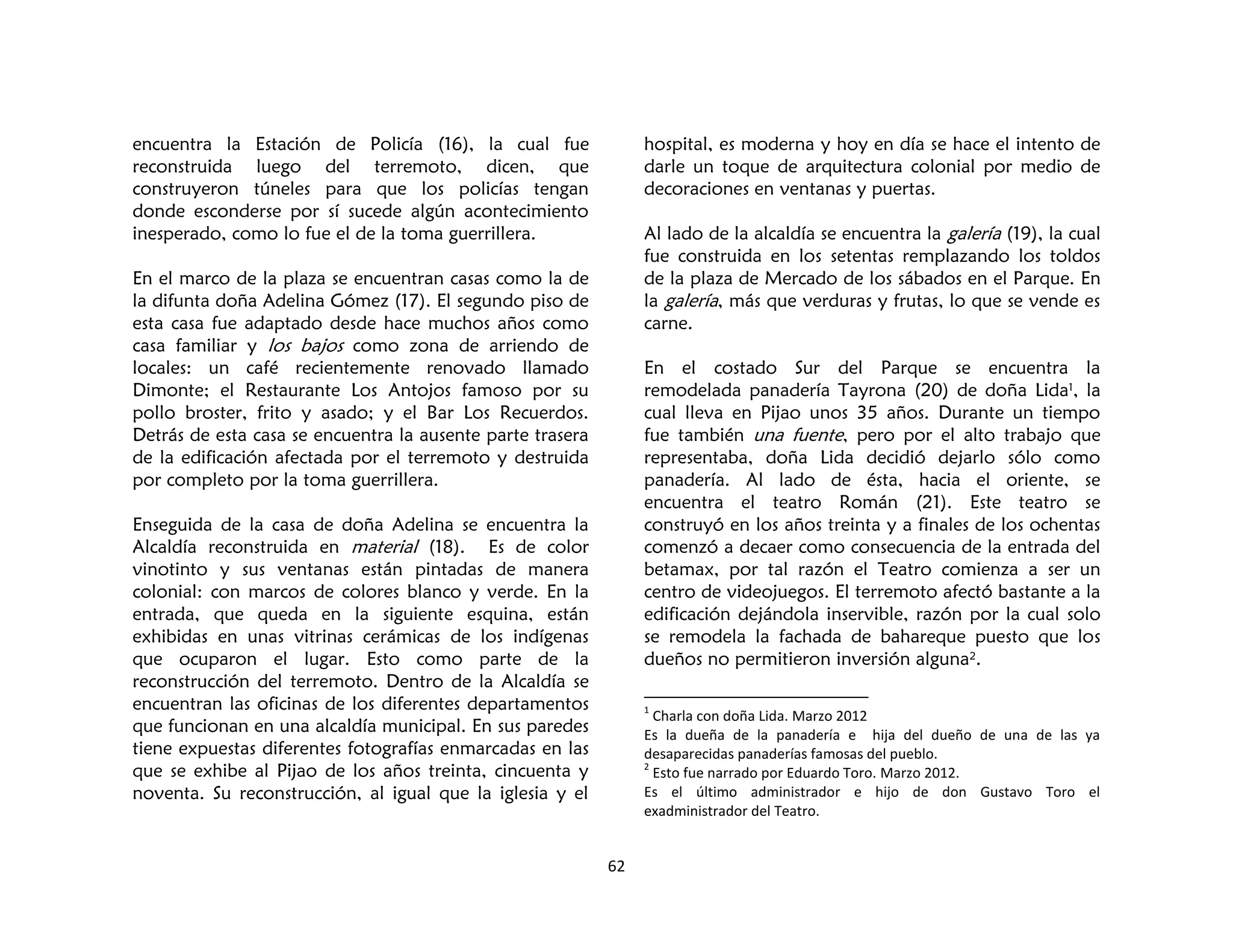 62
encuentra la Estación de Policía (16), la cual fue
reconstruida luego del terremoto, dicen, que
construyeron túneles para que los policías tengan
donde esconderse por sí sucede algún acontecimiento
inesperado, como lo fue el de la toma guerrillera.
En el marco de la plaza se encuentran casas como la de
la difunta doña Adelina Gómez (17). El segundo piso de
esta casa fue adaptado desde hace muchos años como
casa familiar y los bajos como zona de arriendo de
locales: un café recientemente renovado llamado
Dimonte; el Restaurante Los Antojos famoso por su
pollo broster, frito y asado; y el Bar Los Recuerdos.
Detrás de esta casa se encuentra la ausente parte trasera
de la edificación afectada por el terremoto y destruida
por completo por la toma guerrillera.
Enseguida de la casa de doña Adelina se encuentra la
Alcaldía reconstruida en material (18). Es de color
vinotinto y sus ventanas están pintadas de manera
colonial: con marcos de colores blanco y verde. En la
entrada, que queda en la siguiente esquina, están
exhibidas en unas vitrinas cerámicas de los indígenas
que ocuparon el lugar. Esto como parte de la
reconstrucción del terremoto. Dentro de la Alcaldía se
encuentran las oficinas de los diferentes departamentos
que funcionan en una alcaldía municipal. En sus paredes
tiene expuestas diferentes fotografías enmarcadas en las
que se exhibe al Pijao de los años treinta, cincuenta y
noventa. Su reconstrucción, al igual que la iglesia y el
hospital, es moderna y hoy en día se hace el intento de
darle un toque de arquitectura colonial por medio de
decoraciones en ventanas y puertas.
Al lado de la alcaldía se encuentra la galería (19), la cual
fue construida en los setentas remplazando los toldos
de la plaza de Mercado de los sábados en el Parque. En
la galería, más que verduras y frutas, lo que se vende es
carne.
En el costado Sur del Parque se encuentra la
remodelada panadería Tayrona (20) de doña Lida1, la
cual lleva en Pijao unos 35 años. Durante un tiempo
fue también una fuente, pero por el alto trabajo que
representaba, doña Lida decidió dejarlo sólo como
panadería. Al lado de ésta, hacia el oriente, se
encuentra el teatro Román (21). Este teatro se
construyó en los años treinta y a finales de los ochentas
comenzó a decaer como consecuencia de la entrada del
betamax, por tal razón el Teatro comienza a ser un
centro de videojuegos. El terremoto afectó bastante a la
edificación dejándola inservible, razón por la cual solo
se remodela la fachada de bahareque puesto que los
dueños no permitieron inversión alguna2.
1
Charla con doña Lida. Marzo 2012
Es la dueña de la panadería e hija del dueño de una de las ya
desaparecidas panaderías famosas del pueblo.
2
Esto fue narrado por Eduardo Toro. Marzo 2012.
Es el último administrador e hijo de don Gustavo Toro el
exadministrador del Teatro.
 